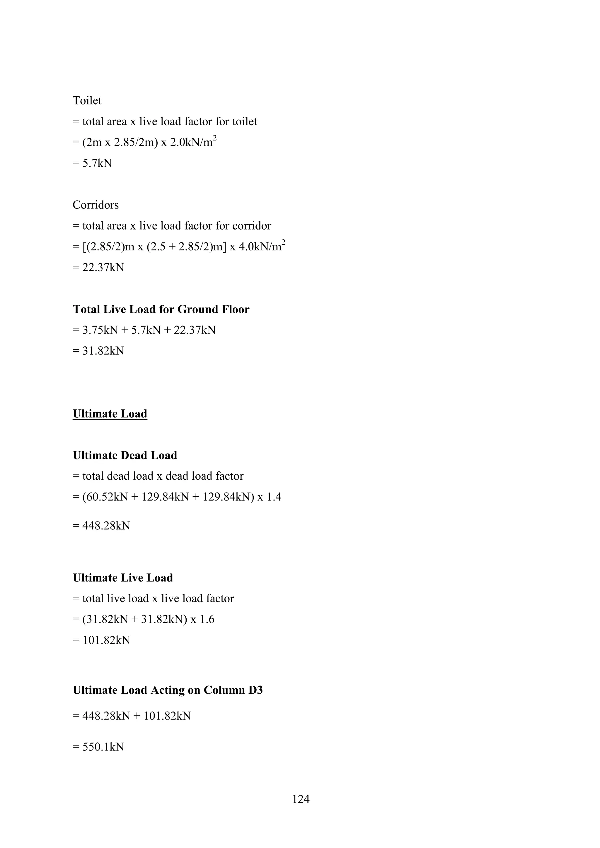 Toilet
= total area x live load factor for toilet
= (2m x 2.85/2m) x 2.0kN/m2
= 5.7kN
Corridors
= total area x live load factor for corridor
= [(2.85/2)m x (2.5 + 2.85/2)m] x 4.0kN/m2
= 22.37kN
Total Live Load for Ground Floor
= 3.75kN + 5.7kN + 22.37kN
= 31.82kN
Ultimate Load
Ultimate Dead Load
= total dead load x dead load factor
= (60.52kN + 129.84kN + 129.84kN) x 1.4
= 448.28kN
Ultimate Live Load
= total live load x live load factor
= (31.82kN + 31.82kN) x 1.6
= 101.82kN
Ultimate Load Acting on Column D3
= 448.28kN + 101.82kN
= 550.1kN
124
 