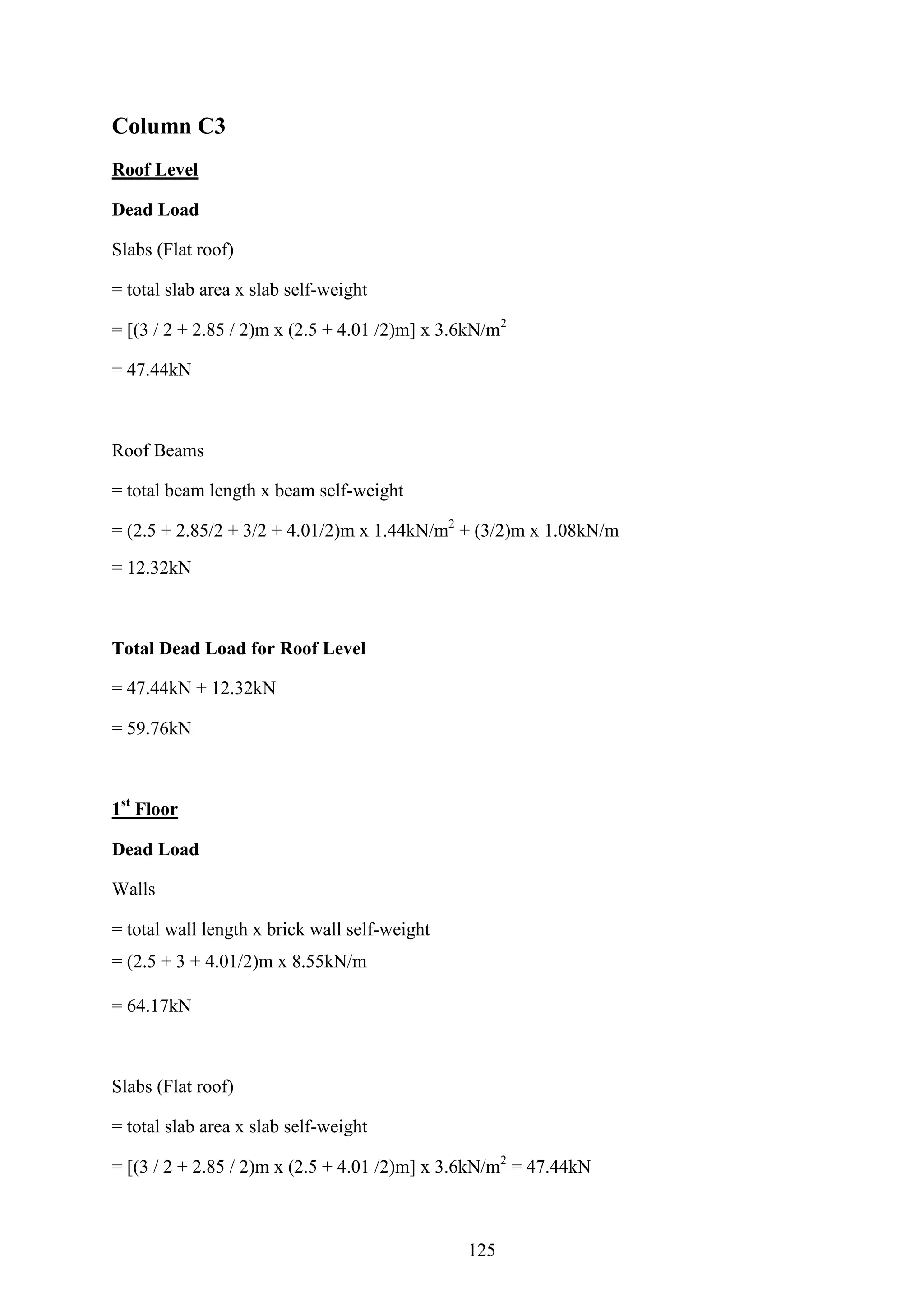 Column C3
Roof Level
Dead Load
Slabs (Flat roof)
= total slab area x slab self-weight
= [(3 / 2 + 2.85 / 2)m x (2.5 + 4.01 /2)m] x 3.6kN/m2
= 47.44kN
Roof Beams
= total beam length x beam self-weight
= (2.5 + 2.85/2 + 3/2 + 4.01/2)m x 1.44kN/m2
+ (3/2)m x 1.08kN/m
= 12.32kN
Total Dead Load for Roof Level
= 47.44kN + 12.32kN
= 59.76kN
1st
Floor
Dead Load
Walls
= total wall length x brick wall self-weight
= (2.5 + 3 + 4.01/2)m x 8.55kN/m
= 64.17kN
Slabs (Flat roof)
= total slab area x slab self-weight
= [(3 / 2 + 2.85 / 2)m x (2.5 + 4.01 /2)m] x 3.6kN/m2
= 47.44kN
125
 
