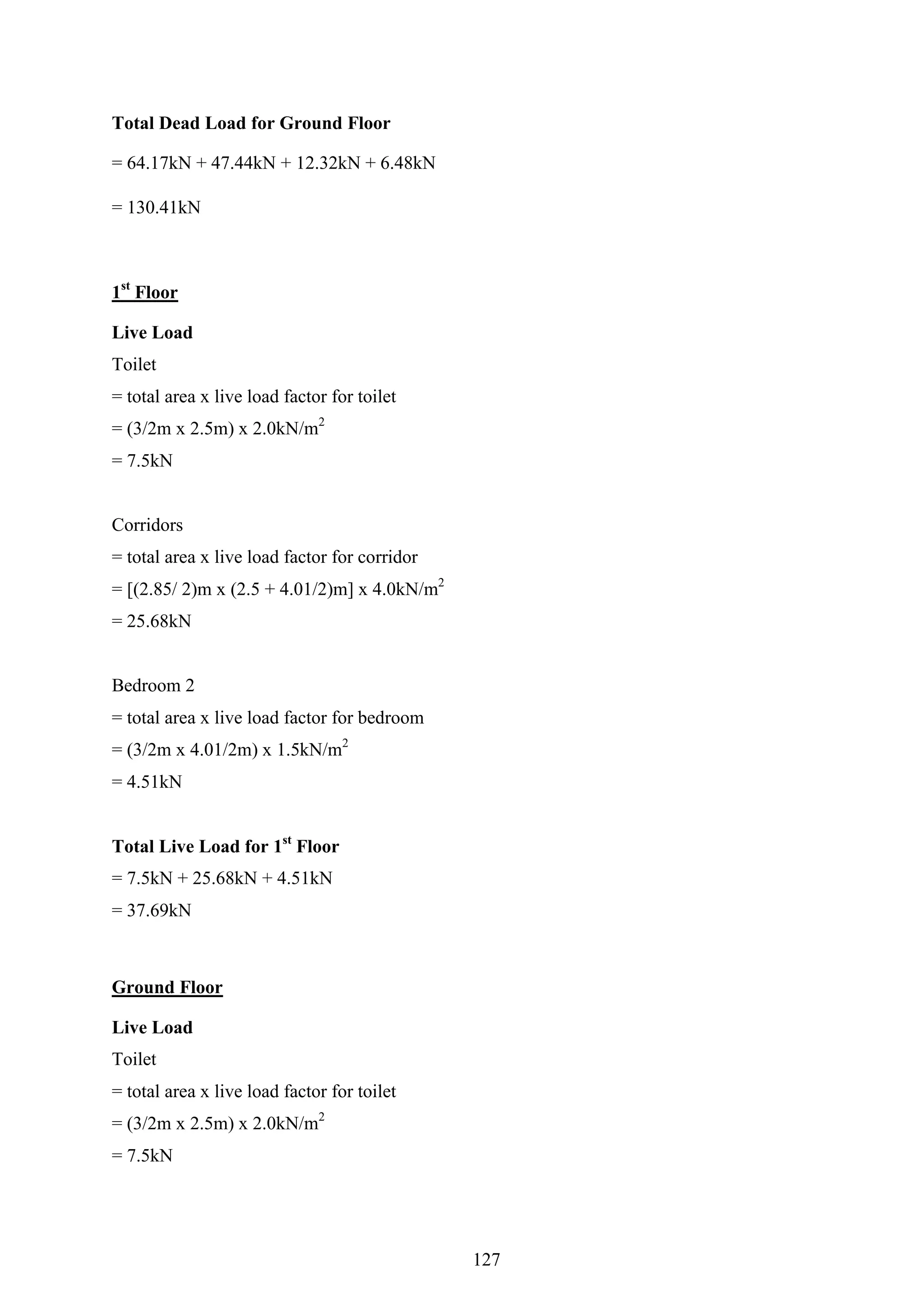 Total Dead Load for Ground Floor
= 64.17kN + 47.44kN + 12.32kN + 6.48kN
= 130.41kN
1st
Floor
Live Load
Toilet
= total area x live load factor for toilet
= (3/2m x 2.5m) x 2.0kN/m2
= 7.5kN
Corridors
= total area x live load factor for corridor
= [(2.85/ 2)m x (2.5 + 4.01/2)m] x 4.0kN/m2
= 25.68kN
Bedroom 2
= total area x live load factor for bedroom
= (3/2m x 4.01/2m) x 1.5kN/m2
= 4.51kN
Total Live Load for 1st
Floor
= 7.5kN + 25.68kN + 4.51kN
= 37.69kN
Ground Floor
Live Load
Toilet
= total area x live load factor for toilet
= (3/2m x 2.5m) x 2.0kN/m2
= 7.5kN
127
 