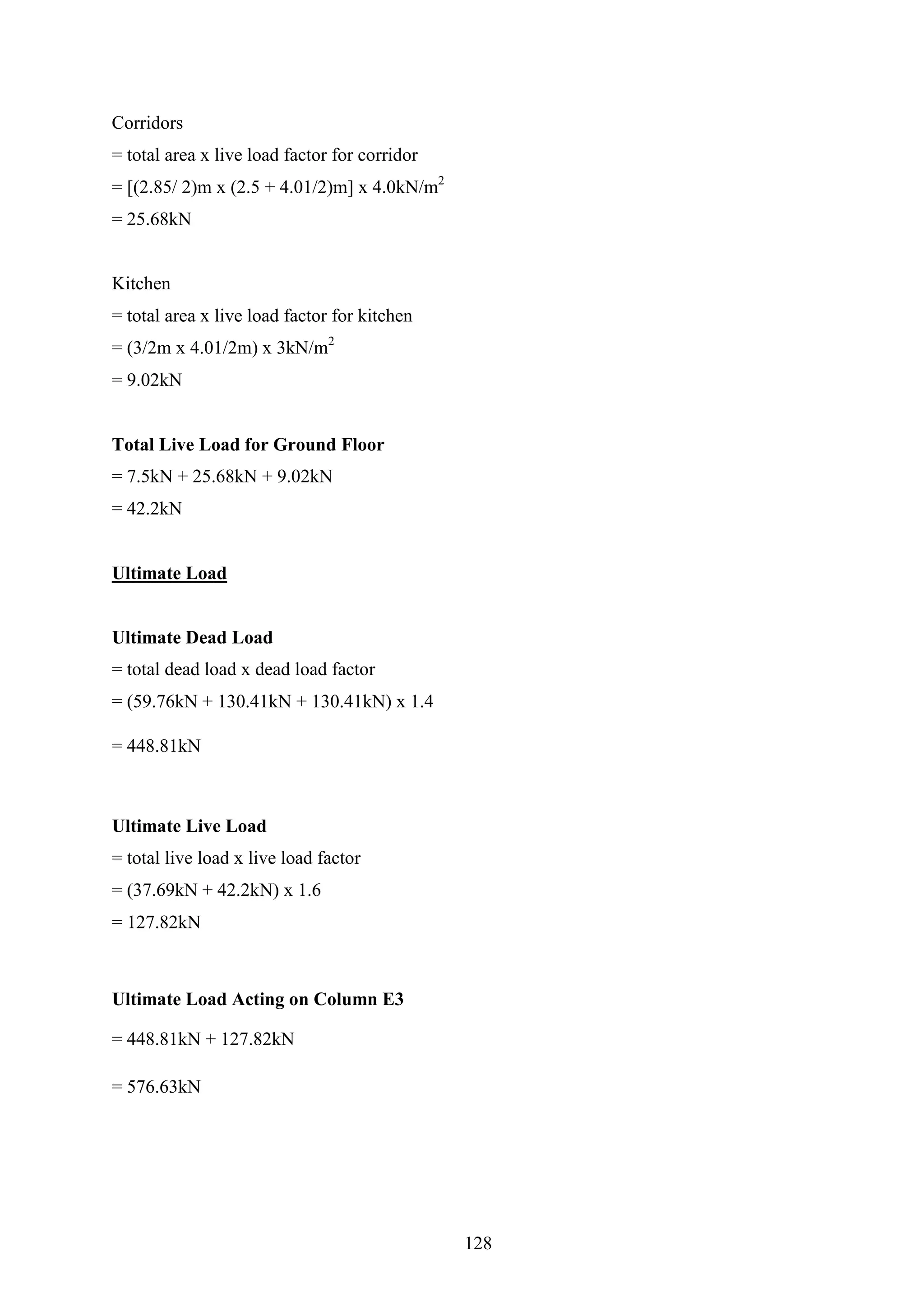 Corridors
= total area x live load factor for corridor
= [(2.85/ 2)m x (2.5 + 4.01/2)m] x 4.0kN/m2
= 25.68kN
Kitchen
= total area x live load factor for kitchen
= (3/2m x 4.01/2m) x 3kN/m2
= 9.02kN
Total Live Load for Ground Floor
= 7.5kN + 25.68kN + 9.02kN
= 42.2kN
Ultimate Load
Ultimate Dead Load
= total dead load x dead load factor
= (59.76kN + 130.41kN + 130.41kN) x 1.4
= 448.81kN
Ultimate Live Load
= total live load x live load factor
= (37.69kN + 42.2kN) x 1.6
= 127.82kN
Ultimate Load Acting on Column E3
= 448.81kN + 127.82kN
= 576.63kN
128
 