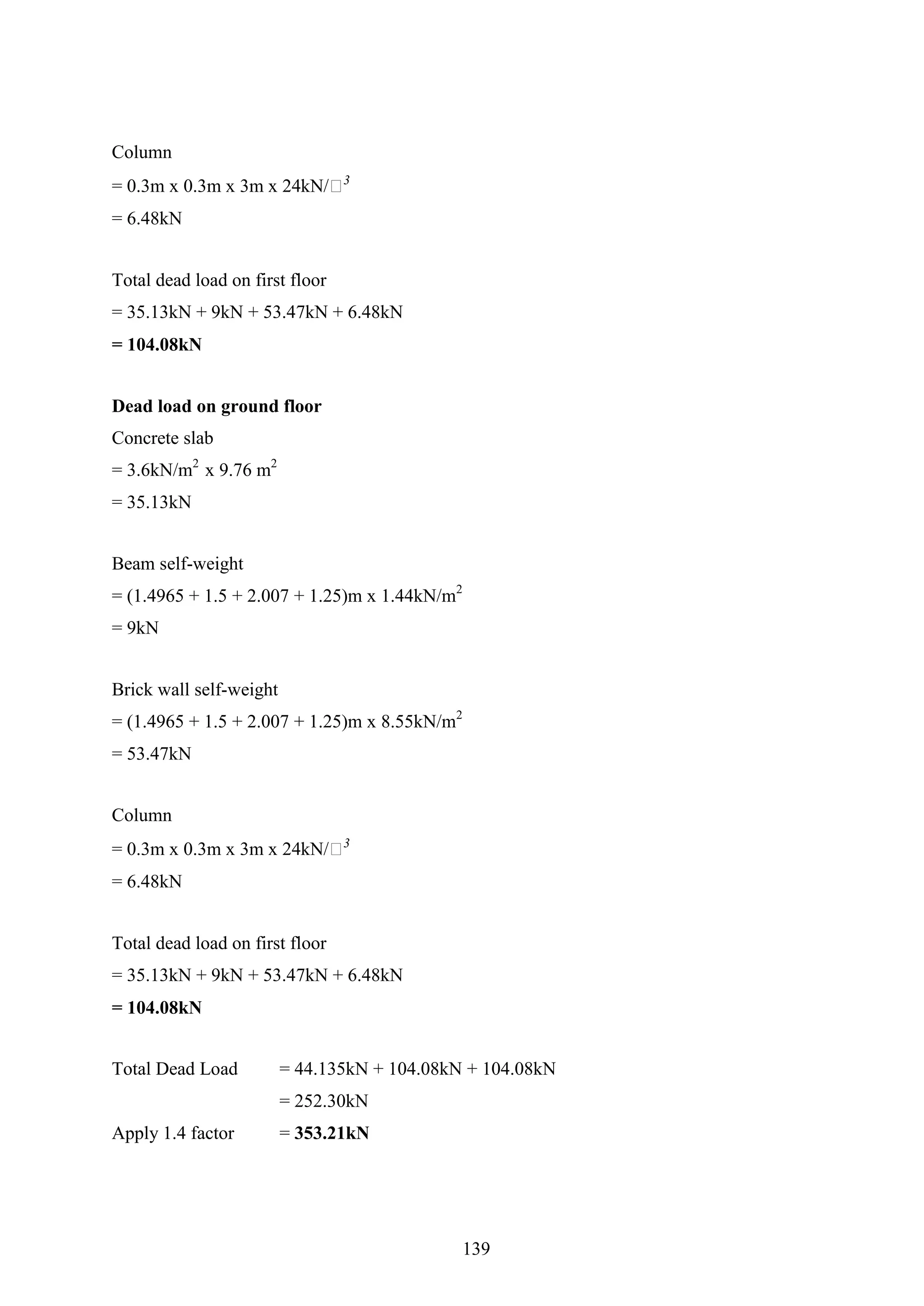 Column
= 0.3m x 0.3m x 3m x 24kN/𝑚3
= 6.48kN
Total dead load on first floor
= 35.13kN + 9kN + 53.47kN + 6.48kN
= 104.08kN
Dead load on ground floor
Concrete slab
= 3.6kN/m2
x 9.76 m2
= 35.13kN
Beam self-weight
= (1.4965 + 1.5 + 2.007 + 1.25)m x 1.44kN/m2
= 9kN
Brick wall self-weight
= (1.4965 + 1.5 + 2.007 + 1.25)m x 8.55kN/m2
= 53.47kN
Column
= 0.3m x 0.3m x 3m x 24kN/𝑚3
= 6.48kN
Total dead load on first floor
= 35.13kN + 9kN + 53.47kN + 6.48kN
= 104.08kN
Total Dead Load = 44.135kN + 104.08kN + 104.08kN
= 252.30kN
Apply 1.4 factor = 353.21kN
139
 