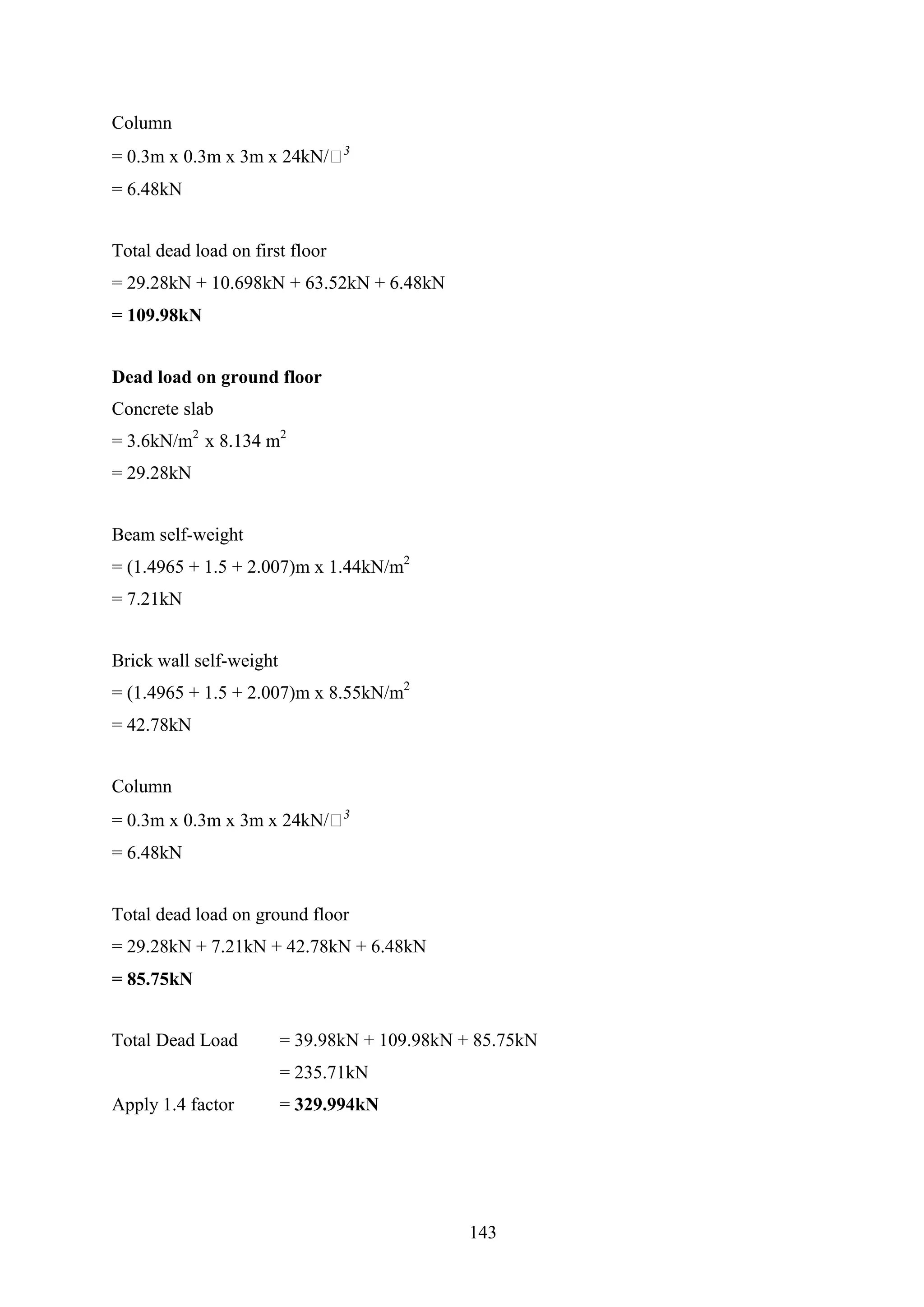 Column
= 0.3m x 0.3m x 3m x 24kN/𝑚3
= 6.48kN
Total dead load on first floor
= 29.28kN + 10.698kN + 63.52kN + 6.48kN
= 109.98kN
Dead load on ground floor
Concrete slab
= 3.6kN/m2
x 8.134 m2
= 29.28kN
Beam self-weight
= (1.4965 + 1.5 + 2.007)m x 1.44kN/m2
= 7.21kN
Brick wall self-weight
= (1.4965 + 1.5 + 2.007)m x 8.55kN/m2
= 42.78kN
Column
= 0.3m x 0.3m x 3m x 24kN/𝑚3
= 6.48kN
Total dead load on ground floor
= 29.28kN + 7.21kN + 42.78kN + 6.48kN
= 85.75kN
Total Dead Load = 39.98kN + 109.98kN + 85.75kN
= 235.71kN
Apply 1.4 factor = 329.994kN
143
 