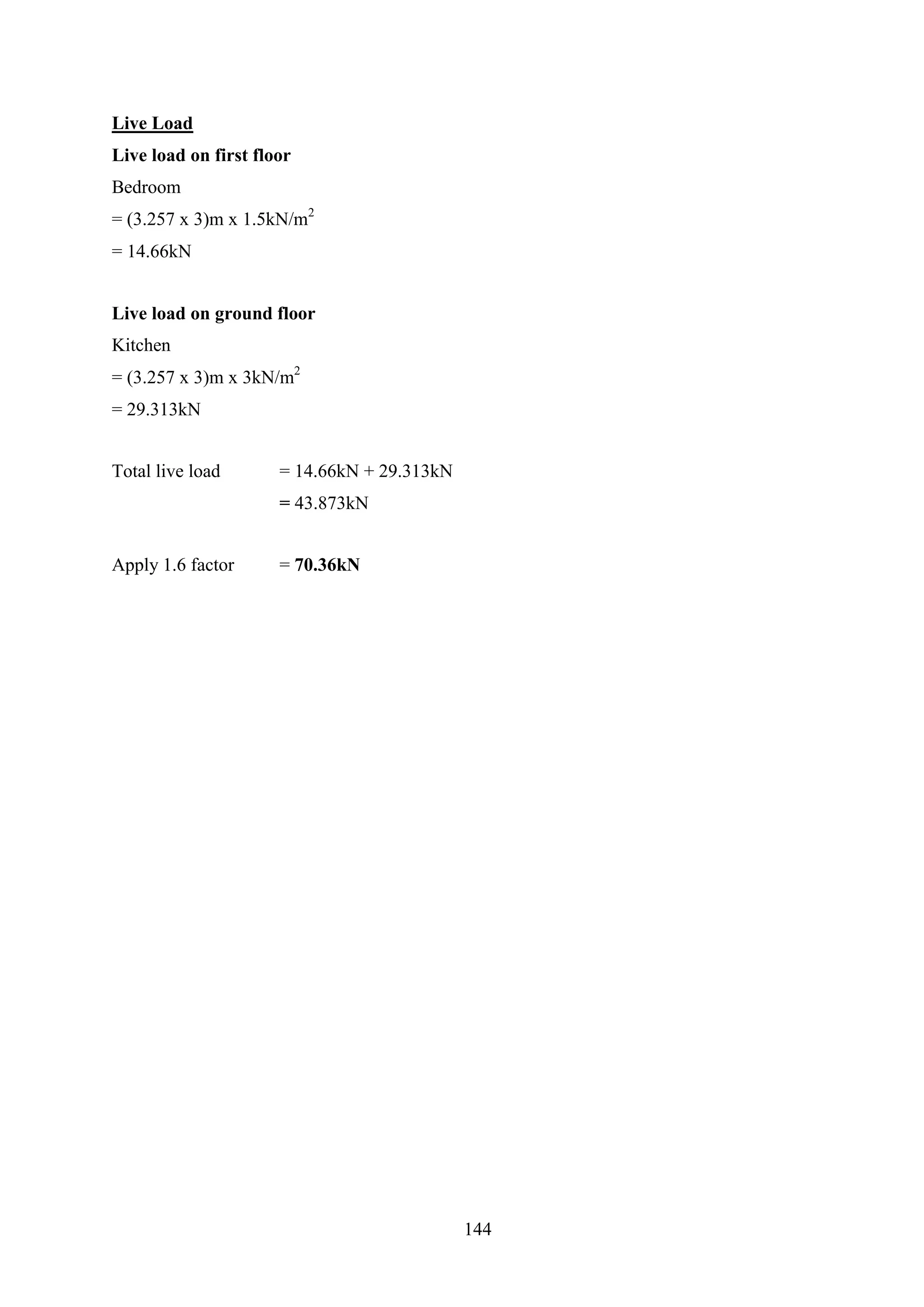 Live Load
Live load on first floor
Bedroom
= (3.257 x 3)m x 1.5kN/m2
= 14.66kN
Live load on ground floor
Kitchen
= (3.257 x 3)m x 3kN/m2
= 29.313kN
Total live load = 14.66kN + 29.313kN
= 43.873kN
Apply 1.6 factor = 70.36kN
144
 