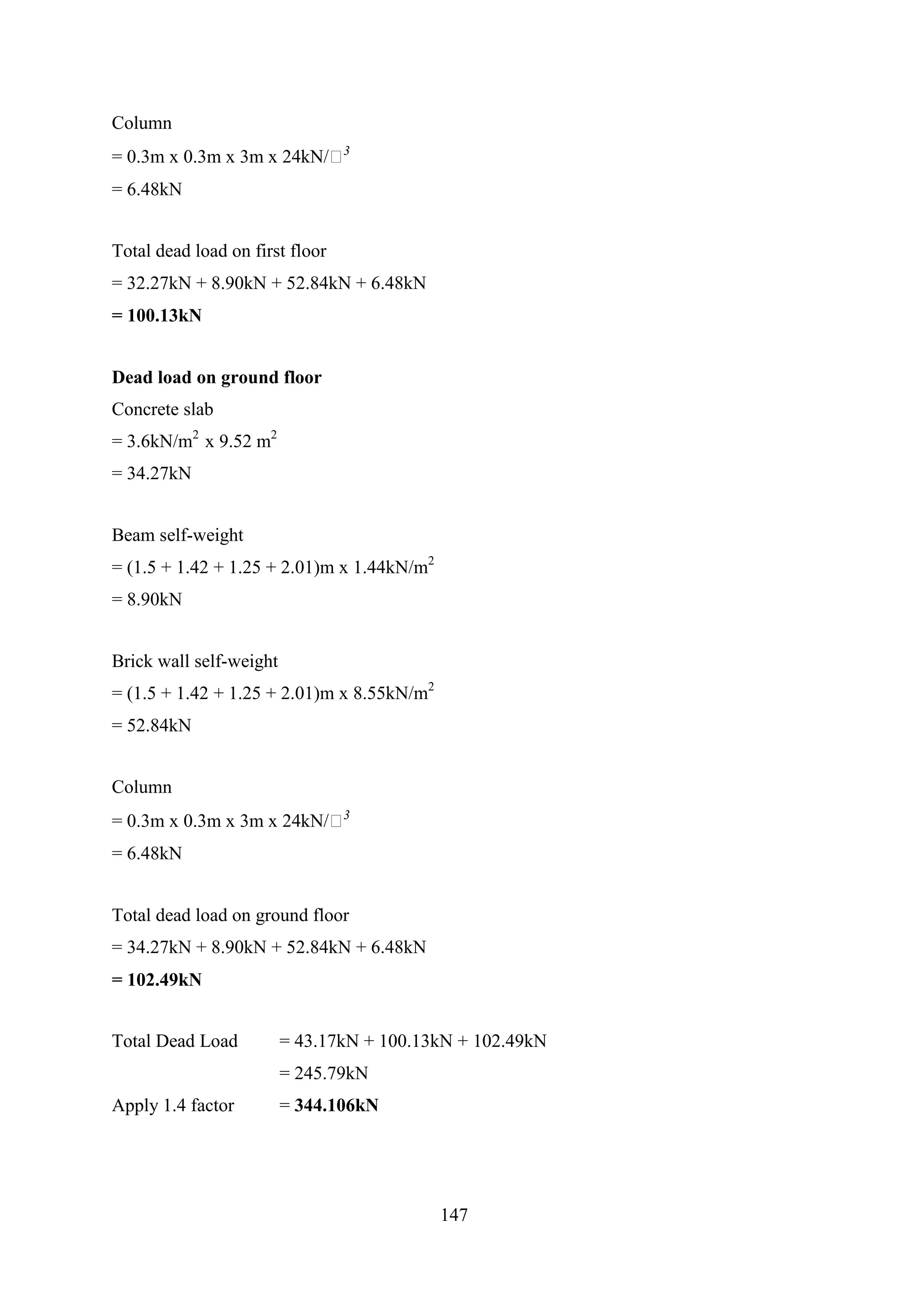 Column
= 0.3m x 0.3m x 3m x 24kN/𝑚3
= 6.48kN
Total dead load on first floor
= 32.27kN + 8.90kN + 52.84kN + 6.48kN
= 100.13kN
Dead load on ground floor
Concrete slab
= 3.6kN/m2
x 9.52 m2
= 34.27kN
Beam self-weight
= (1.5 + 1.42 + 1.25 + 2.01)m x 1.44kN/m2
= 8.90kN
Brick wall self-weight
= (1.5 + 1.42 + 1.25 + 2.01)m x 8.55kN/m2
= 52.84kN
Column
= 0.3m x 0.3m x 3m x 24kN/𝑚3
= 6.48kN
Total dead load on ground floor
= 34.27kN + 8.90kN + 52.84kN + 6.48kN
= 102.49kN
Total Dead Load = 43.17kN + 100.13kN + 102.49kN
= 245.79kN
Apply 1.4 factor = 344.106kN
147
 