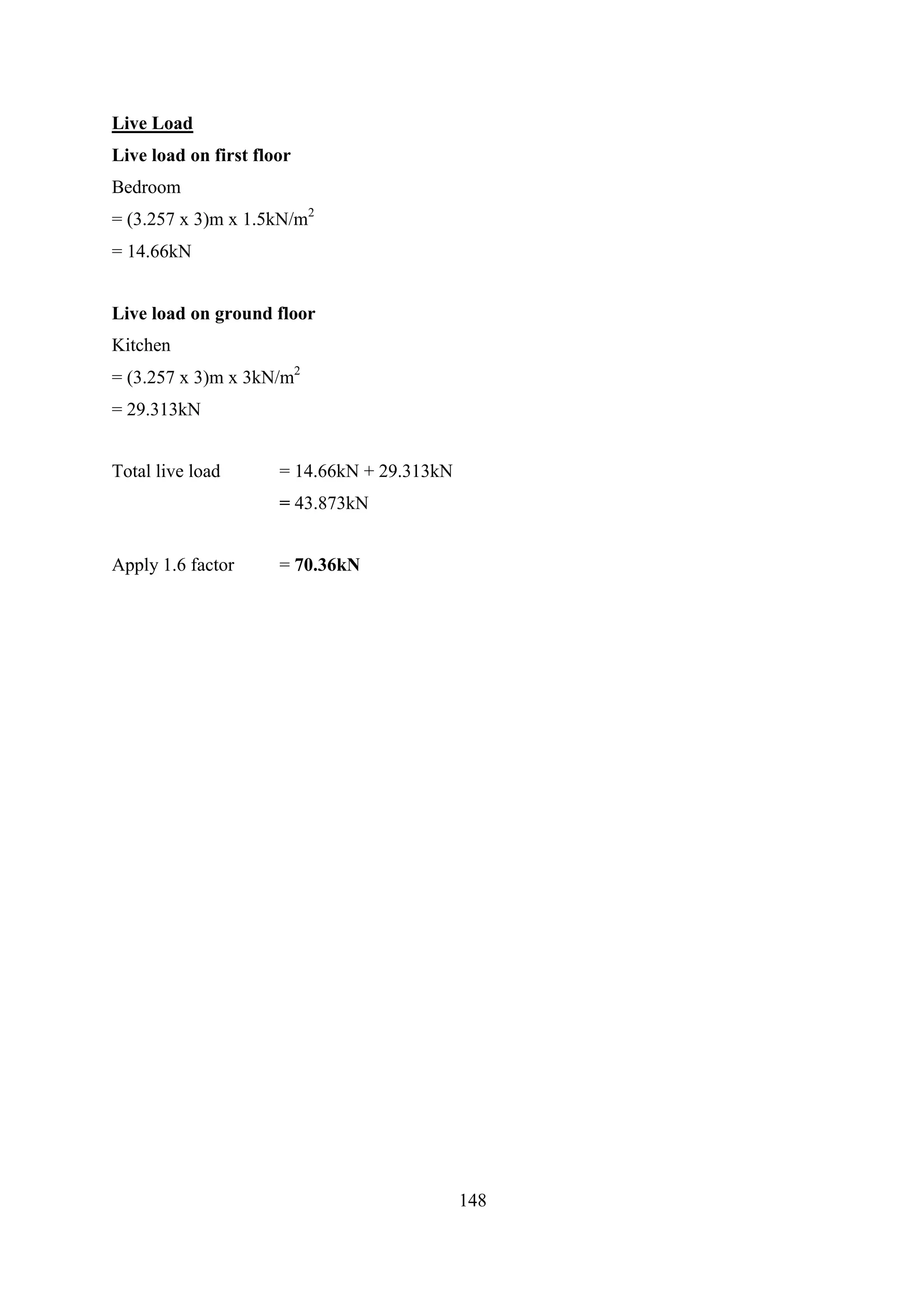 Live Load
Live load on first floor
Bedroom
= (3.257 x 3)m x 1.5kN/m2
= 14.66kN
Live load on ground floor
Kitchen
= (3.257 x 3)m x 3kN/m2
= 29.313kN
Total live load = 14.66kN + 29.313kN
= 43.873kN
Apply 1.6 factor = 70.36kN
148
 