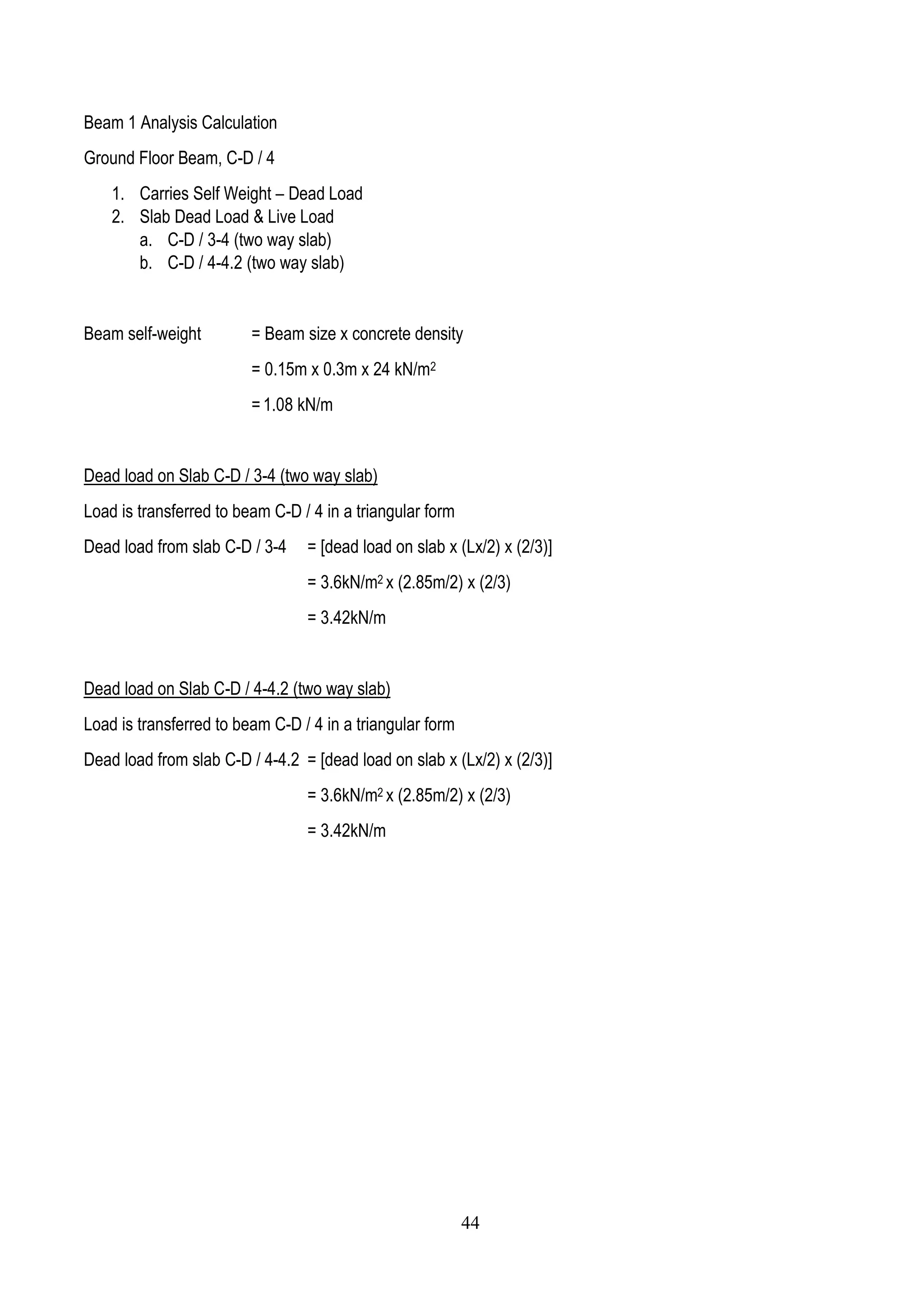 Beam 1 Analysis Calculation
Ground Floor Beam, C-D / 4
1. Carries Self Weight – Dead Load
2. Slab Dead Load & Live Load
a. C-D / 3-4 (two way slab)
b. C-D / 4-4.2 (two way slab)
Beam self-weight = Beam size x concrete density
= 0.15m x 0.3m x 24 kN/m2
= 1.08 kN/m
Dead load on Slab C-D / 3-4 (two way slab)
Load is transferred to beam C-D / 4 in a triangular form
Dead load from slab C-D / 3-4 = [dead load on slab x (Lx/2) x (2/3)]
= 3.6kN/m2 x (2.85m/2) x (2/3)
= 3.42kN/m
Dead load on Slab C-D / 4-4.2 (two way slab)
Load is transferred to beam C-D / 4 in a triangular form
Dead load from slab C-D / 4-4.2 = [dead load on slab x (Lx/2) x (2/3)]
= 3.6kN/m2 x (2.85m/2) x (2/3)
= 3.42kN/m
44
 