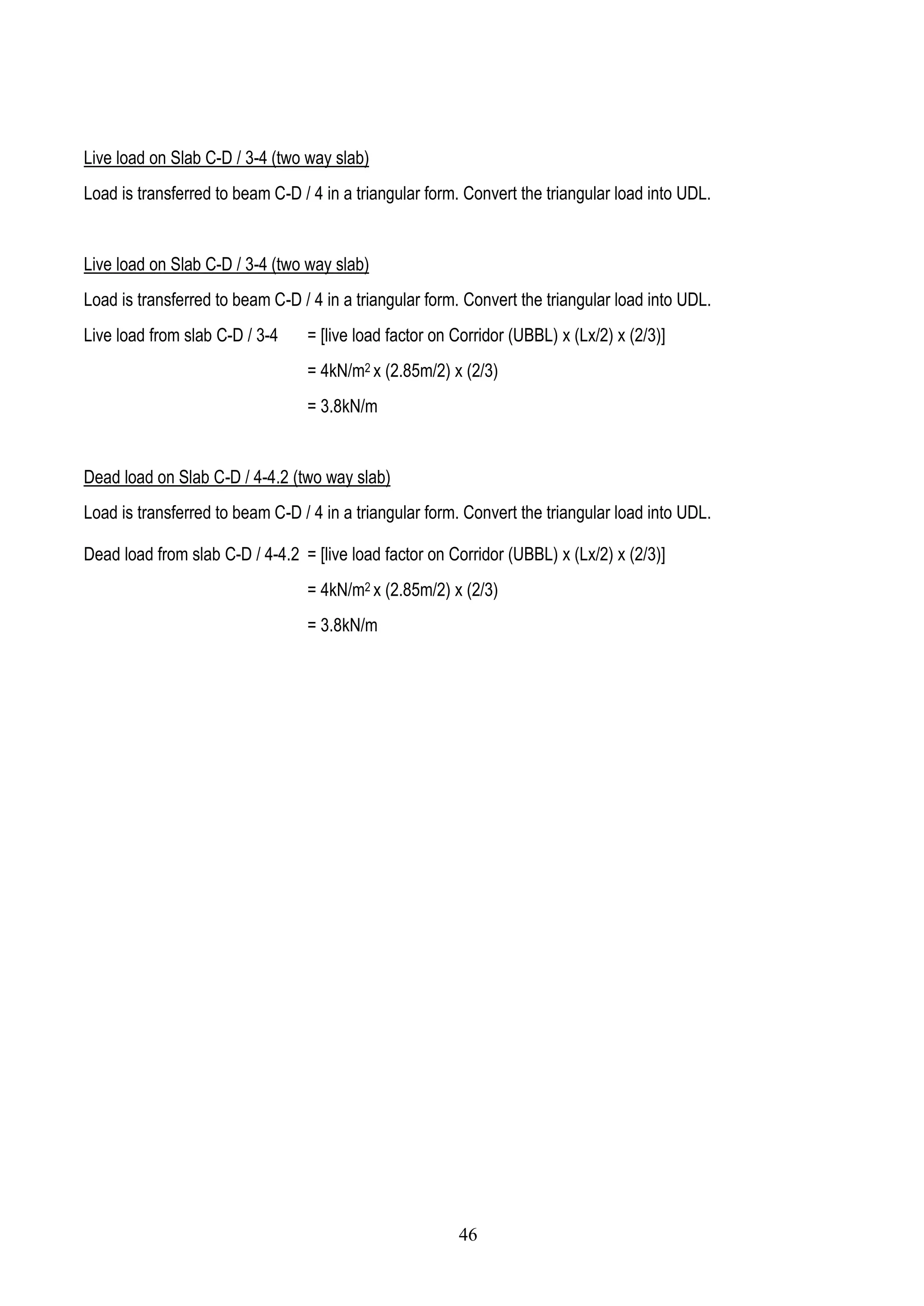 Live load on Slab C-D / 3-4 (two way slab)
Load is transferred to beam C-D / 4 in a triangular form. Convert the triangular load into UDL.
Live load on Slab C-D / 3-4 (two way slab)
Load is transferred to beam C-D / 4 in a triangular form. Convert the triangular load into UDL.
Live load from slab C-D / 3-4 = [live load factor on Corridor (UBBL) x (Lx/2) x (2/3)]
= 4kN/m2 x (2.85m/2) x (2/3)
= 3.8kN/m
Dead load on Slab C-D / 4-4.2 (two way slab)
Load is transferred to beam C-D / 4 in a triangular form. Convert the triangular load into UDL.
Dead load from slab C-D / 4-4.2 = [live load factor on Corridor (UBBL) x (Lx/2) x (2/3)]
= 4kN/m2 x (2.85m/2) x (2/3)
= 3.8kN/m
46
 