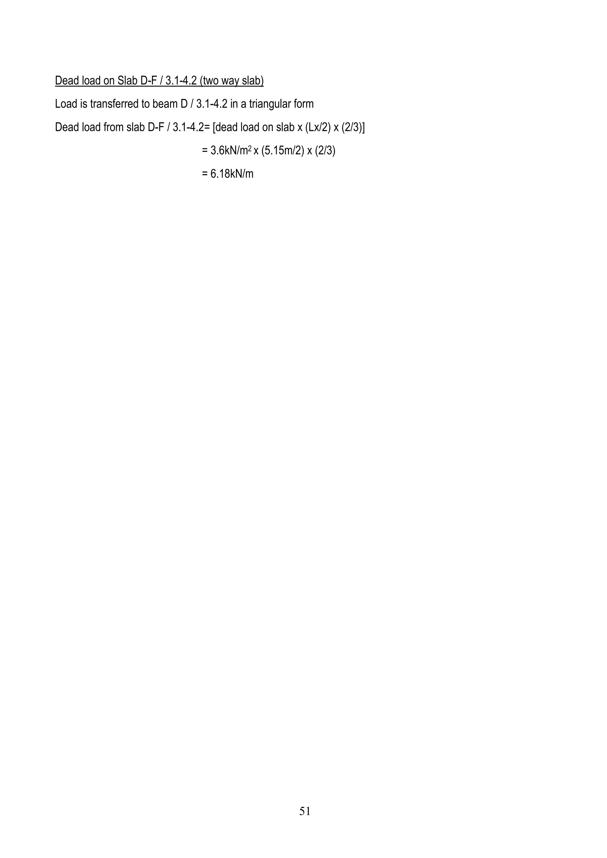 Dead load on Slab D-F / 3.1-4.2 (two way slab)
Load is transferred to beam D / 3.1-4.2 in a triangular form
Dead load from slab D-F / 3.1-4.2= [dead load on slab x (Lx/2) x (2/3)]
= 3.6kN/m2 x (5.15m/2) x (2/3)
= 6.18kN/m
51
 