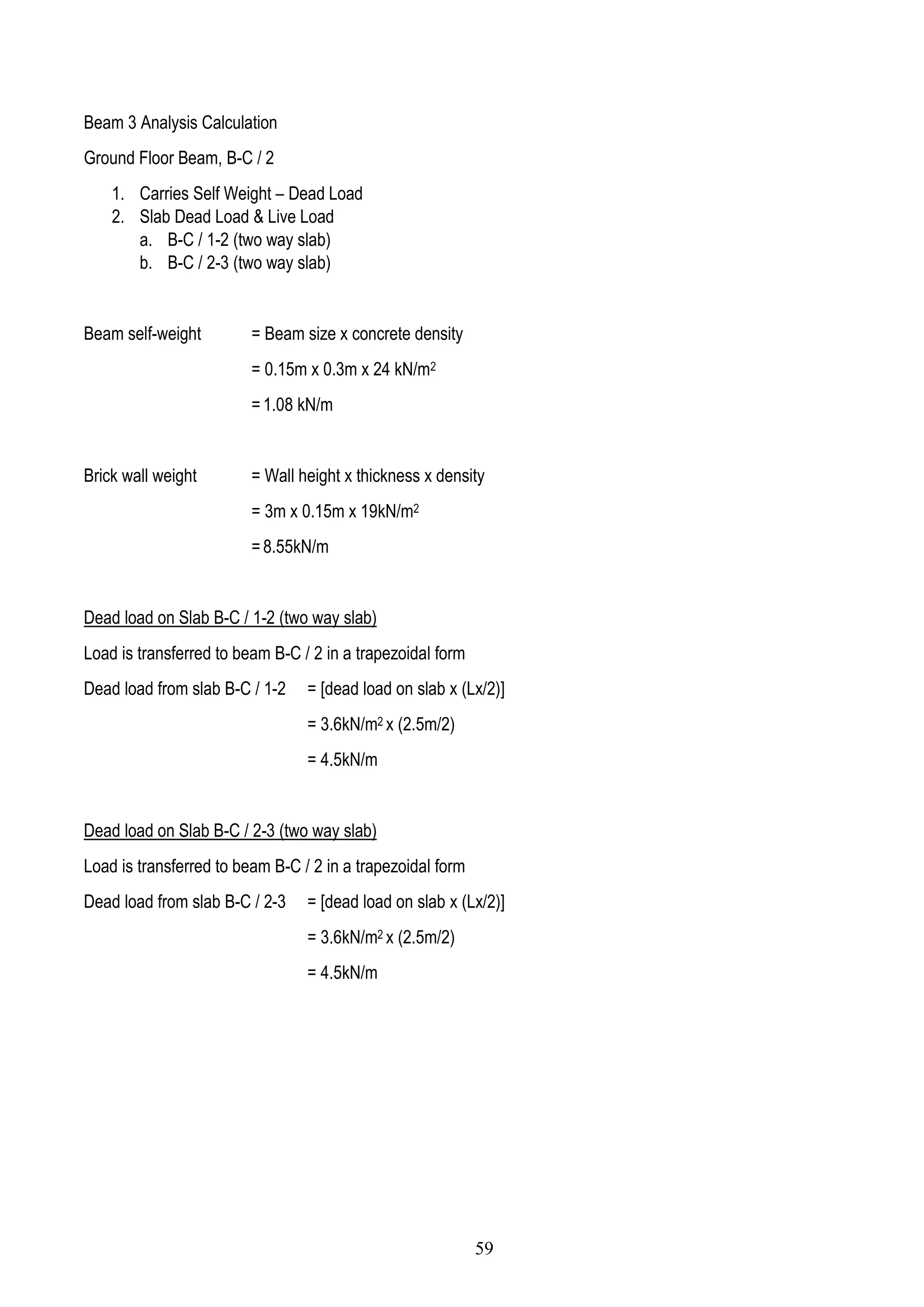 Beam 3 Analysis Calculation
Ground Floor Beam, B-C / 2
1. Carries Self Weight – Dead Load
2. Slab Dead Load & Live Load
a. B-C / 1-2 (two way slab)
b. B-C / 2-3 (two way slab)
Beam self-weight = Beam size x concrete density
= 0.15m x 0.3m x 24 kN/m2
= 1.08 kN/m
Brick wall weight = Wall height x thickness x density
= 3m x 0.15m x 19kN/m2
= 8.55kN/m
Dead load on Slab B-C / 1-2 (two way slab)
Load is transferred to beam B-C / 2 in a trapezoidal form
Dead load from slab B-C / 1-2 = [dead load on slab x (Lx/2)]
= 3.6kN/m2 x (2.5m/2)
= 4.5kN/m
Dead load on Slab B-C / 2-3 (two way slab)
Load is transferred to beam B-C / 2 in a trapezoidal form
Dead load from slab B-C / 2-3 = [dead load on slab x (Lx/2)]
= 3.6kN/m2 x (2.5m/2)
= 4.5kN/m
59
 