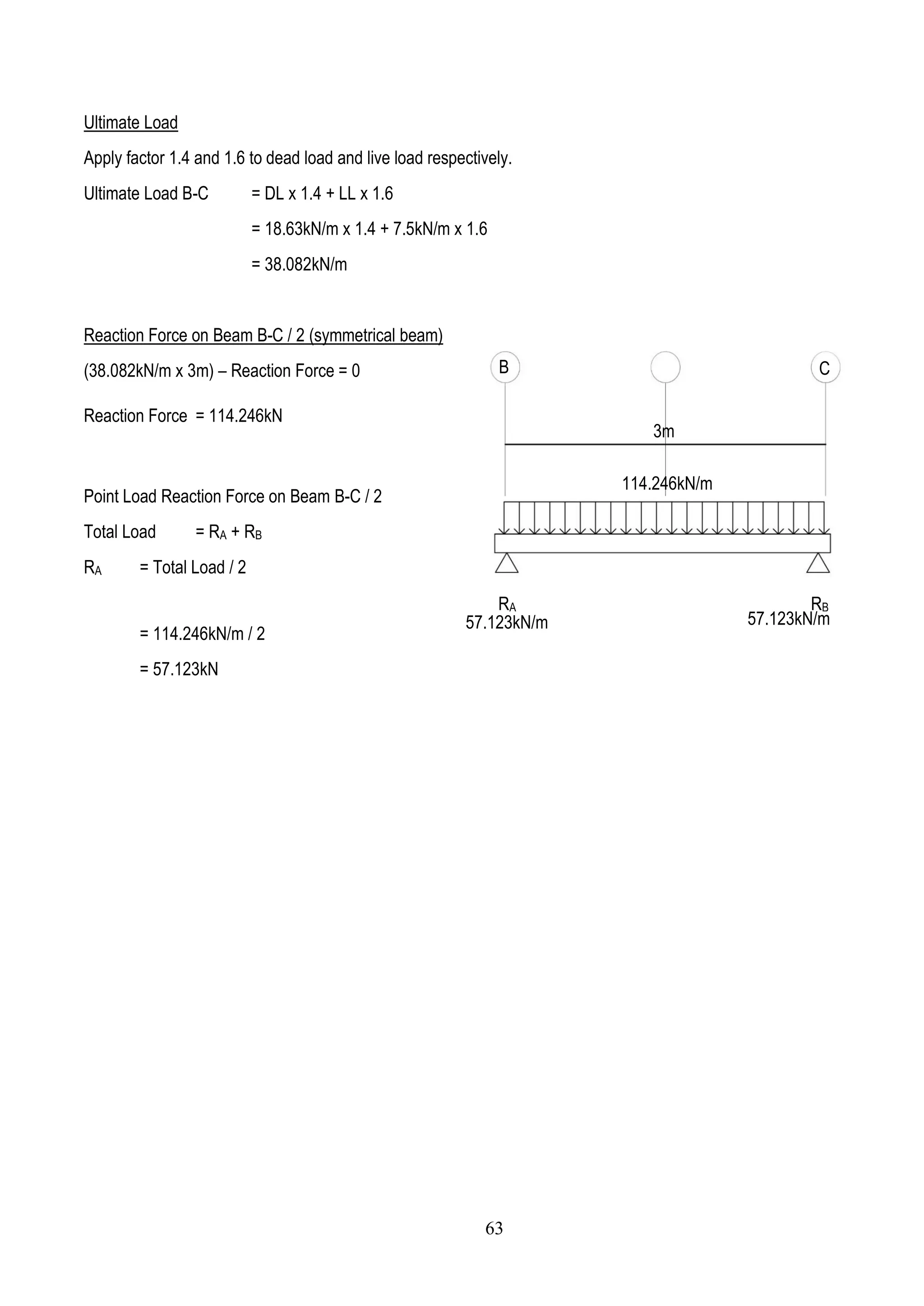 Ultimate Load
Apply factor 1.4 and 1.6 to dead load and live load respectively.
Ultimate Load B-C = DL x 1.4 + LL x 1.6
= 18.63kN/m x 1.4 + 7.5kN/m x 1.6
= 38.082kN/m
Reaction Force on Beam B-C / 2 (symmetrical beam)
(38.082kN/m x 3m) – Reaction Force = 0
Reaction Force = 114.246kN
Point Load Reaction Force on Beam B-C / 2
Total Load = RA + RB
RA = Total Load / 2
= 114.246kN/m / 2
= 57.123kN
B C
114.246kN/m
RA RB
57.123kN/m 57.123kN/m
3m
63
 