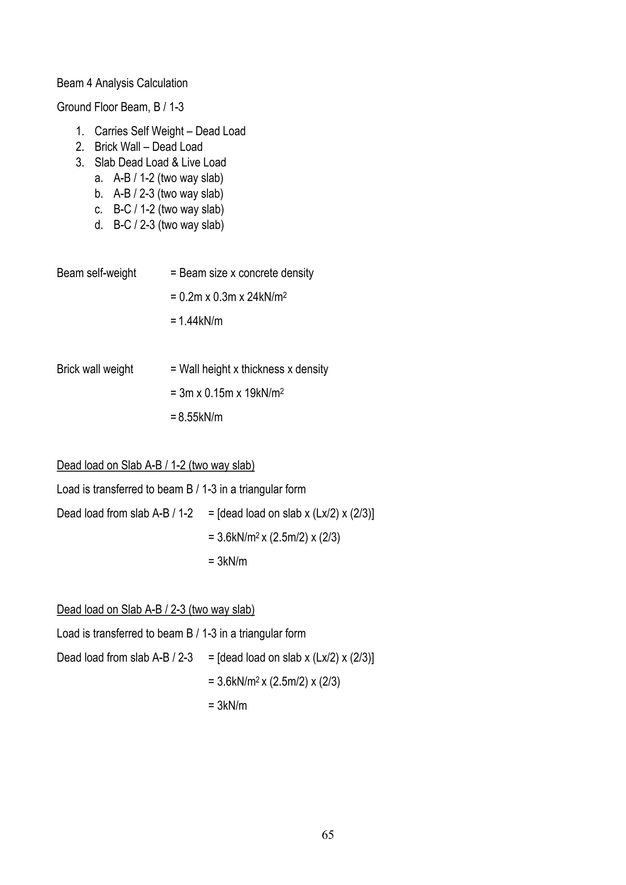 Beam 4 Analysis Calculation
Ground Floor Beam, B / 1-3
1. Carries Self Weight – Dead Load
2. Brick Wall – Dead Load
3. Slab Dead Load & Live Load
a. A-B / 1-2 (two way slab)
b. A-B / 2-3 (two way slab)
c. B-C / 1-2 (two way slab)
d. B-C / 2-3 (two way slab)
Beam self-weight = Beam size x concrete density
= 0.2m x 0.3m x 24kN/m2
= 1.44kN/m
Brick wall weight = Wall height x thickness x density
= 3m x 0.15m x 19kN/m2
= 8.55kN/m
Dead load on Slab A-B / 1-2 (two way slab)
Load is transferred to beam B / 1-3 in a triangular form
Dead load from slab A-B / 1-2 = [dead load on slab x (Lx/2) x (2/3)]
= 3.6kN/m2 x (2.5m/2) x (2/3)
= 3kN/m
Dead load on Slab A-B / 2-3 (two way slab)
Load is transferred to beam B / 1-3 in a triangular form
Dead load from slab A-B / 2-3 = [dead load on slab x (Lx/2) x (2/3)]
= 3.6kN/m2 x (2.5m/2) x (2/3)
= 3kN/m
65
 