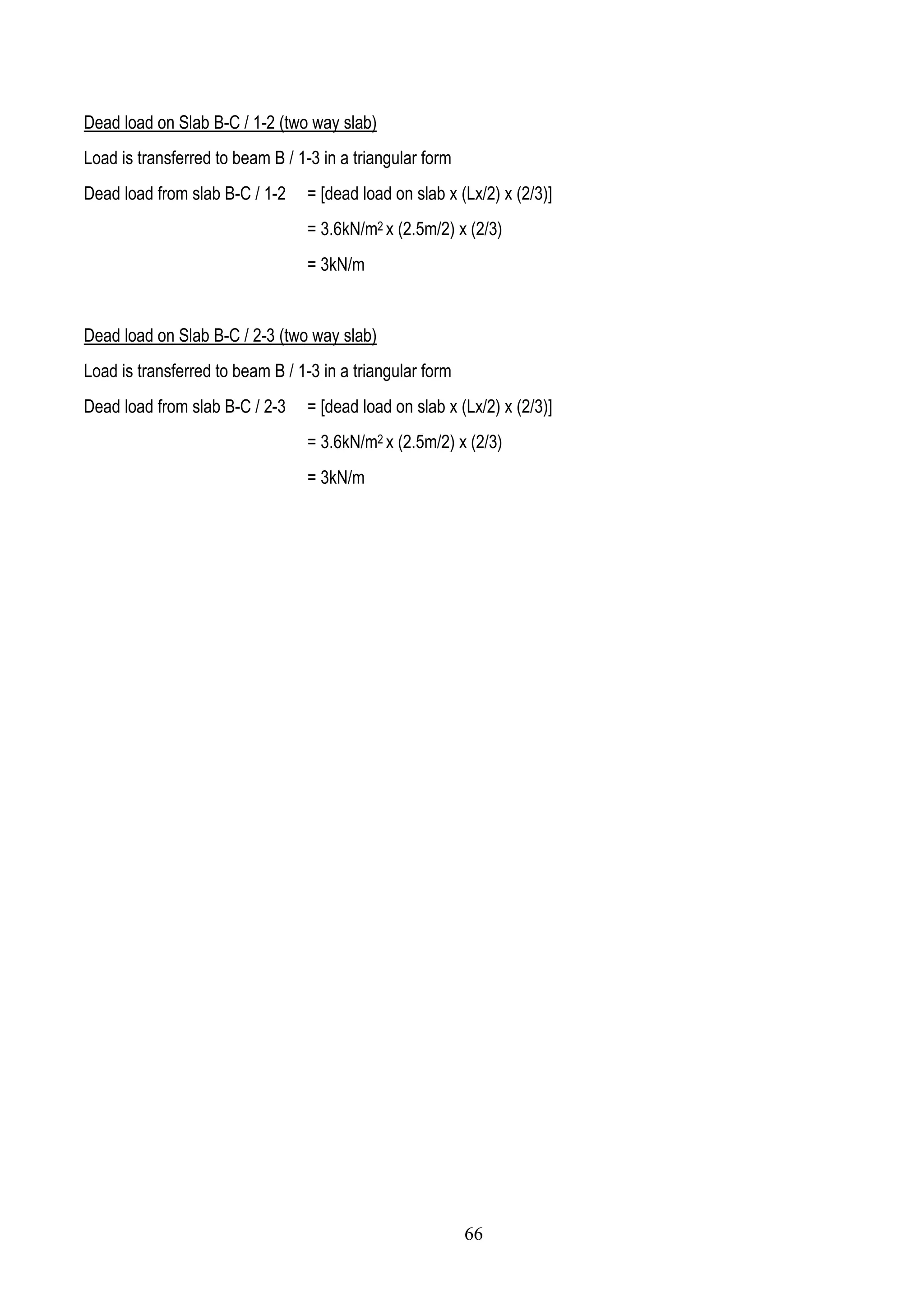 Dead load on Slab B-C / 1-2 (two way slab)
Load is transferred to beam B / 1-3 in a triangular form
Dead load from slab B-C / 1-2 = [dead load on slab x (Lx/2) x (2/3)]
= 3.6kN/m2 x (2.5m/2) x (2/3)
= 3kN/m
Dead load on Slab B-C / 2-3 (two way slab)
Load is transferred to beam B / 1-3 in a triangular form
Dead load from slab B-C / 2-3 = [dead load on slab x (Lx/2) x (2/3)]
= 3.6kN/m2 x (2.5m/2) x (2/3)
= 3kN/m
66
 
