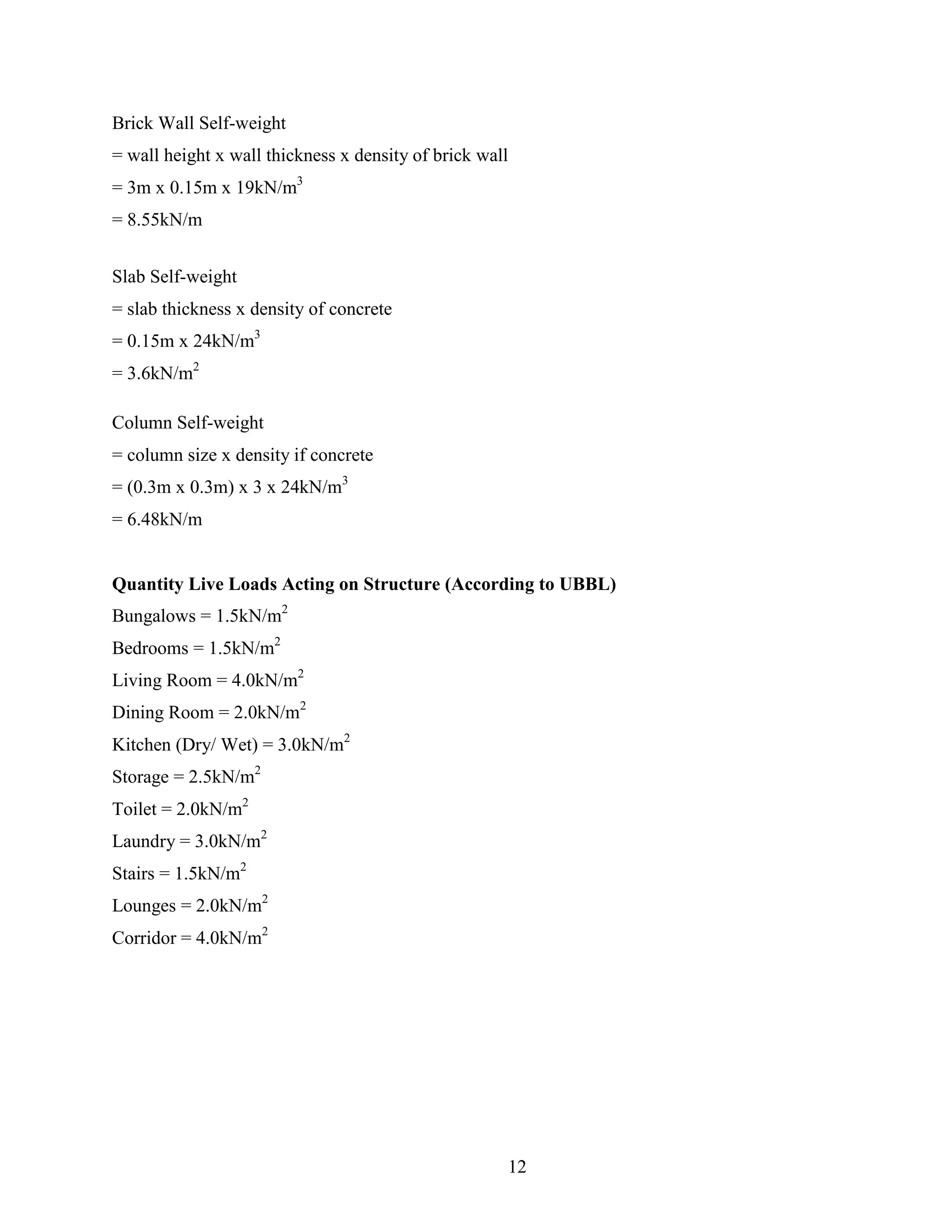 Brick Wall Self-weight
= wall height x wall thickness x density of brick wall
= 3m x 0.15m x 19kN/m3
= 8.55kN/m
Slab Self-weight
= slab thickness x density of concrete
= 0.15m x 24kN/m3
= 3.6kN/m2
Column Self-weight
= column size x density if concrete
= (0.3m x 0.3m) x 3 x 24kN/m3
= 6.48kN/m
Quantity Live Loads Acting on Structure (According to UBBL)
Bungalows = 1.5kN/m2
Bedrooms = 1.5kN/m2
Living Room = 4.0kN/m2
Dining Room = 2.0kN/m2
Kitchen (Dry/ Wet) = 3.0kN/m2
Storage = 2.5kN/m2
Toilet = 2.0kN/m2
Laundry = 3.0kN/m2
Stairs = 1.5kN/m2
Lounges = 2.0kN/m2
Corridor = 4.0kN/m2
12
 