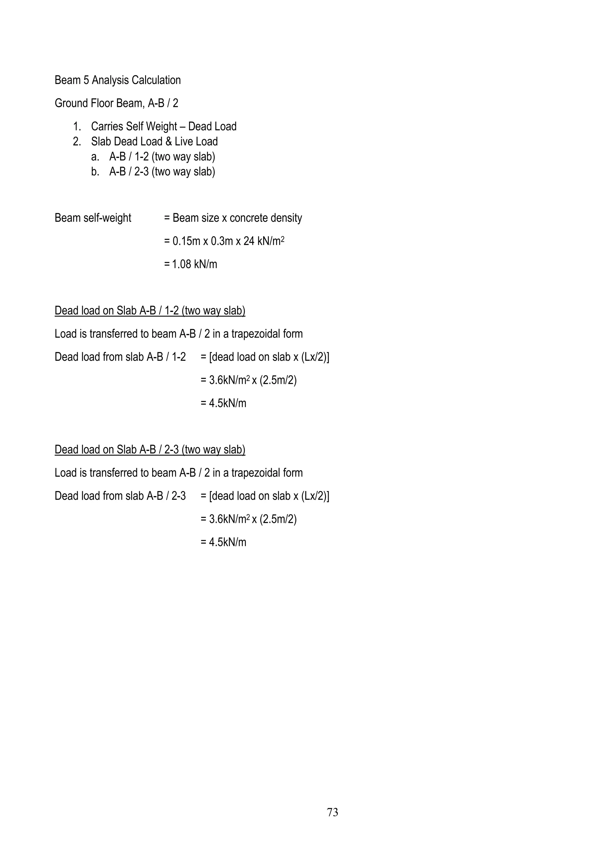 Beam 5 Analysis Calculation
Ground Floor Beam, A-B / 2
1. Carries Self Weight – Dead Load
2. Slab Dead Load & Live Load
a. A-B / 1-2 (two way slab)
b. A-B / 2-3 (two way slab)
Beam self-weight = Beam size x concrete density
= 0.15m x 0.3m x 24 kN/m2
= 1.08 kN/m
Dead load on Slab A-B / 1-2 (two way slab)
Load is transferred to beam A-B / 2 in a trapezoidal form
Dead load from slab A-B / 1-2 = [dead load on slab x (Lx/2)]
= 3.6kN/m2 x (2.5m/2)
= 4.5kN/m
Dead load on Slab A-B / 2-3 (two way slab)
Load is transferred to beam A-B / 2 in a trapezoidal form
Dead load from slab A-B / 2-3 = [dead load on slab x (Lx/2)]
= 3.6kN/m2 x (2.5m/2)
= 4.5kN/m
73
 