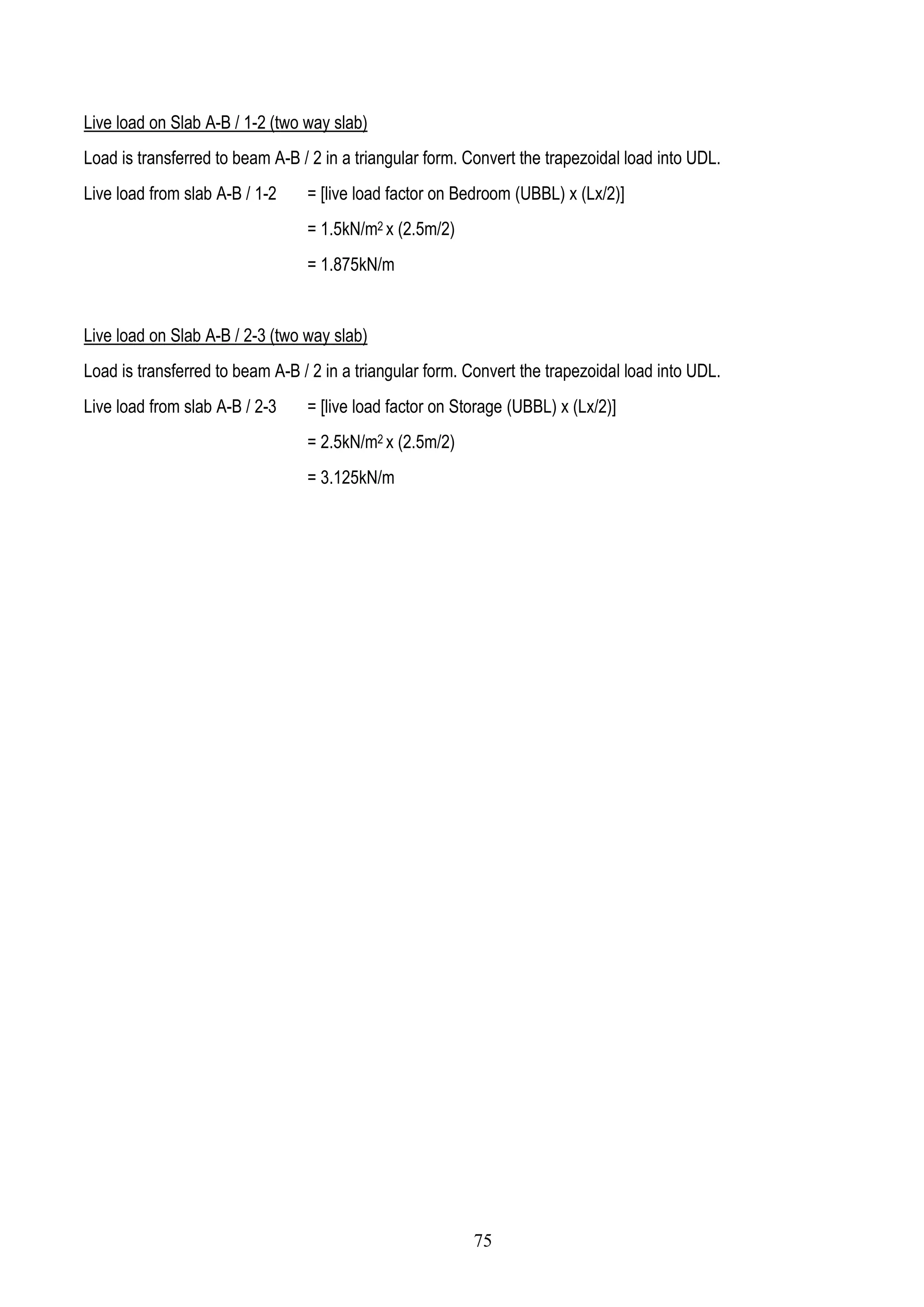 Live load on Slab A-B / 1-2 (two way slab)
Load is transferred to beam A-B / 2 in a triangular form. Convert the trapezoidal load into UDL.
Live load from slab A-B / 1-2 = [live load factor on Bedroom (UBBL) x (Lx/2)]
= 1.5kN/m2 x (2.5m/2)
= 1.875kN/m
Live load on Slab A-B / 2-3 (two way slab)
Load is transferred to beam A-B / 2 in a triangular form. Convert the trapezoidal load into UDL.
Live load from slab A-B / 2-3 = [live load factor on Storage (UBBL) x (Lx/2)]
= 2.5kN/m2 x (2.5m/2)
= 3.125kN/m
75
 