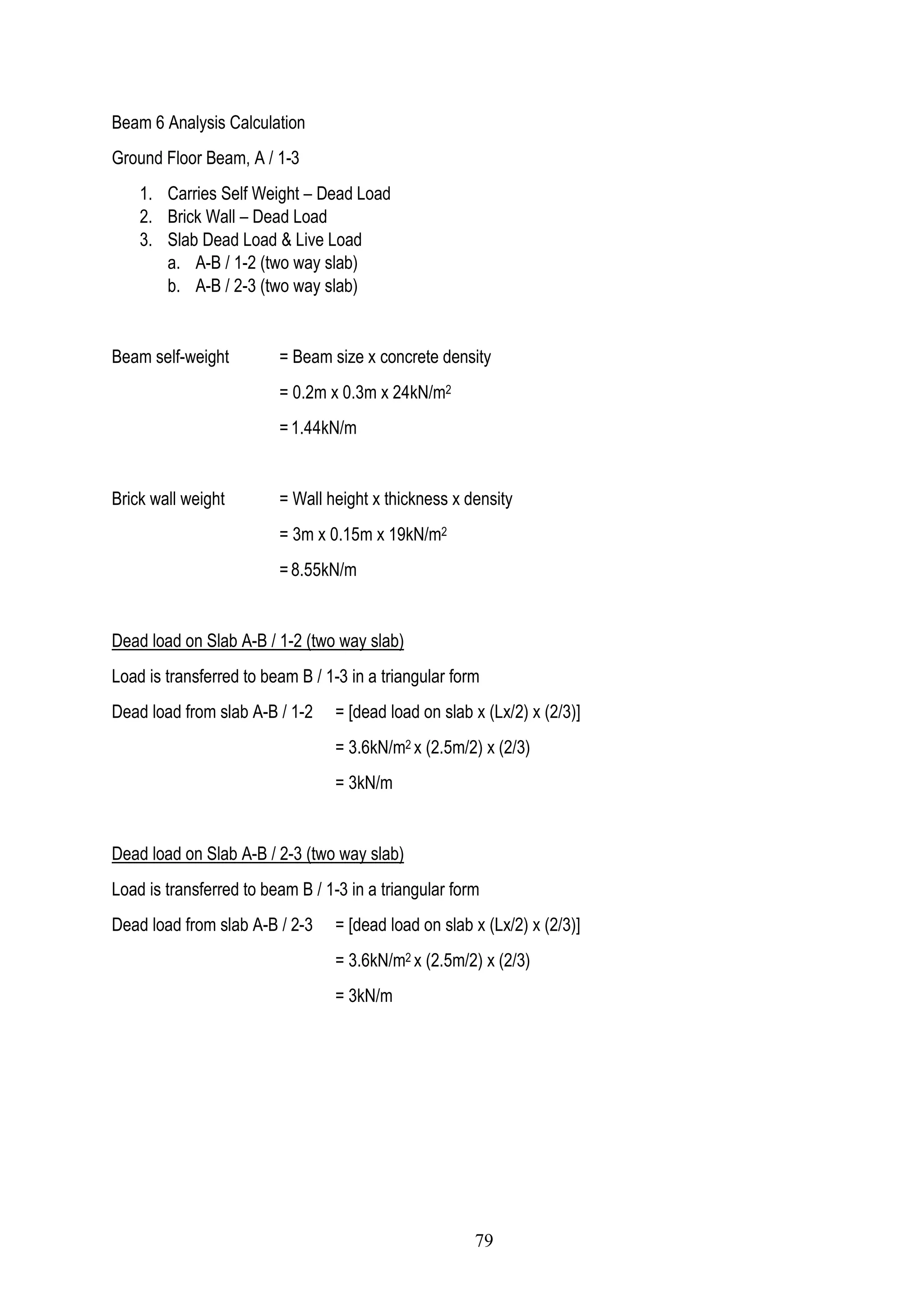 Beam 6 Analysis Calculation
Ground Floor Beam, A / 1-3
1. Carries Self Weight – Dead Load
2. Brick Wall – Dead Load
3. Slab Dead Load & Live Load
a. A-B / 1-2 (two way slab)
b. A-B / 2-3 (two way slab)
Beam self-weight = Beam size x concrete density
= 0.2m x 0.3m x 24kN/m2
= 1.44kN/m
Brick wall weight = Wall height x thickness x density
= 3m x 0.15m x 19kN/m2
= 8.55kN/m
Dead load on Slab A-B / 1-2 (two way slab)
Load is transferred to beam B / 1-3 in a triangular form
Dead load from slab A-B / 1-2 = [dead load on slab x (Lx/2) x (2/3)]
= 3.6kN/m2 x (2.5m/2) x (2/3)
= 3kN/m
Dead load on Slab A-B / 2-3 (two way slab)
Load is transferred to beam B / 1-3 in a triangular form
Dead load from slab A-B / 2-3 = [dead load on slab x (Lx/2) x (2/3)]
= 3.6kN/m2 x (2.5m/2) x (2/3)
= 3kN/m
79
 