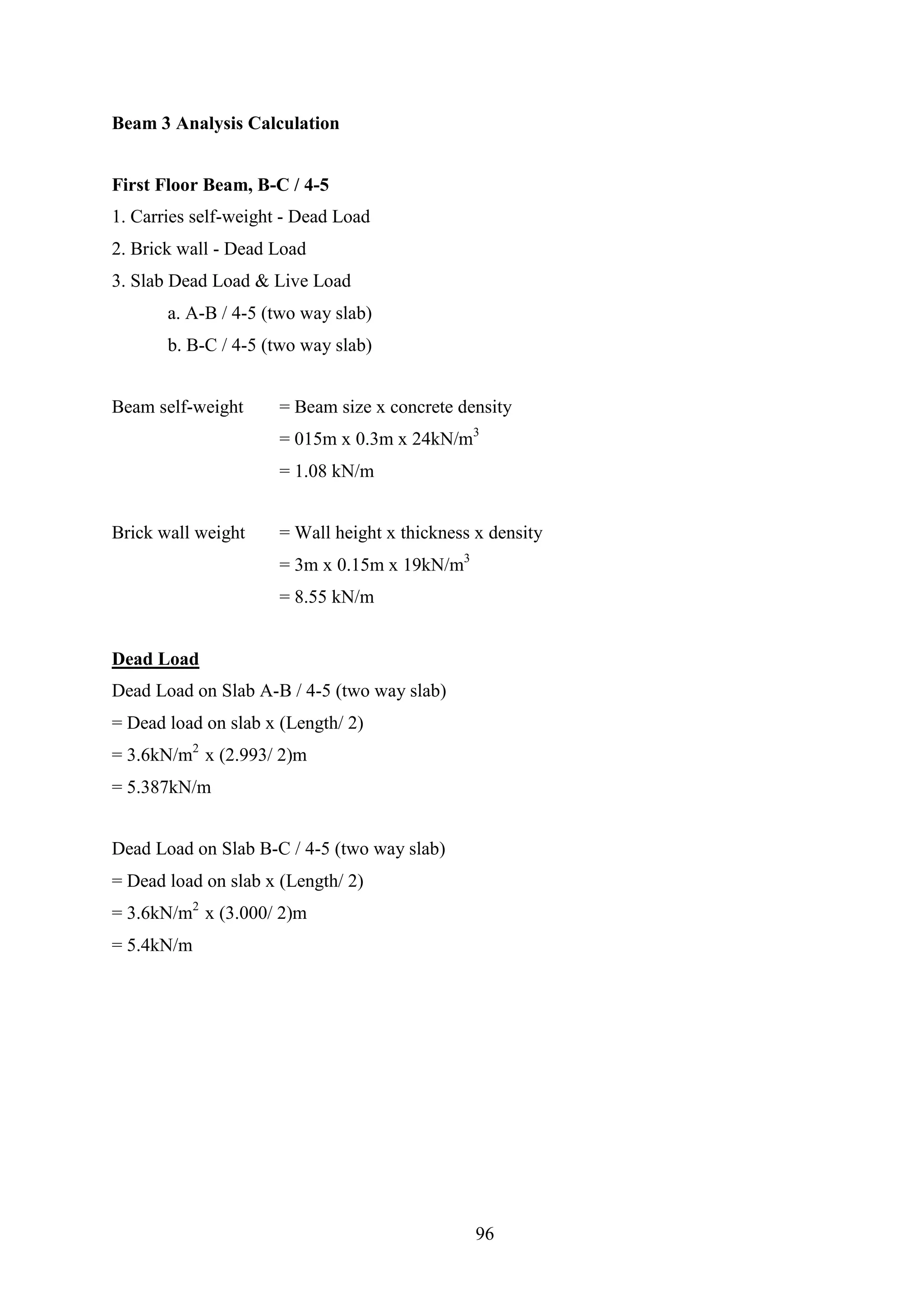 Beam 3 Analysis Calculation
First Floor Beam, B-C / 4-5
1. Carries self-weight - Dead Load
2. Brick wall - Dead Load
3. Slab Dead Load & Live Load
a. A-B / 4-5 (two way slab)
b. B-C / 4-5 (two way slab)
Beam self-weight = Beam size x concrete density
= 015m x 0.3m x 24kN/m3
= 1.08 kN/m
Brick wall weight = Wall height x thickness x density
= 3m x 0.15m x 19kN/m3
= 8.55 kN/m
Dead Load
Dead Load on Slab A-B / 4-5 (two way slab)
= Dead load on slab x (Length/ 2)
= 3.6kN/m2
x (2.993/ 2)m
= 5.387kN/m
Dead Load on Slab B-C / 4-5 (two way slab)
= Dead load on slab x (Length/ 2)
= 3.6kN/m2
x (3.000/ 2)m
= 5.4kN/m
96
 