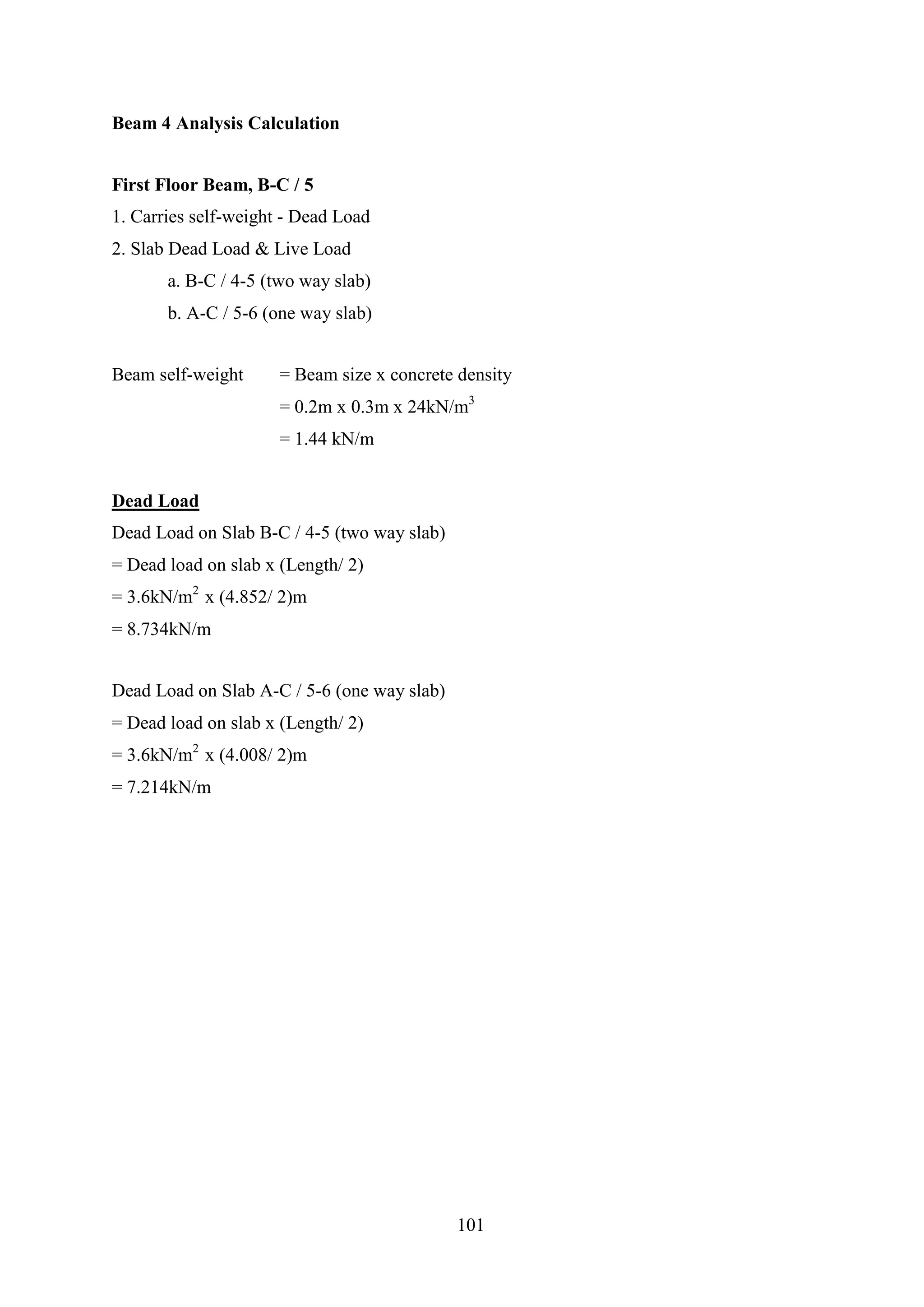 Beam 4 Analysis Calculation
First Floor Beam, B-C / 5
1. Carries self-weight - Dead Load
2. Slab Dead Load & Live Load
a. B-C / 4-5 (two way slab)
b. A-C / 5-6 (one way slab)
Beam self-weight = Beam size x concrete density
= 0.2m x 0.3m x 24kN/m3
= 1.44 kN/m
Dead Load
Dead Load on Slab B-C / 4-5 (two way slab)
= Dead load on slab x (Length/ 2)
= 3.6kN/m2
x (4.852/ 2)m
= 8.734kN/m
Dead Load on Slab A-C / 5-6 (one way slab)
= Dead load on slab x (Length/ 2)
= 3.6kN/m2
x (4.008/ 2)m
= 7.214kN/m
101
 