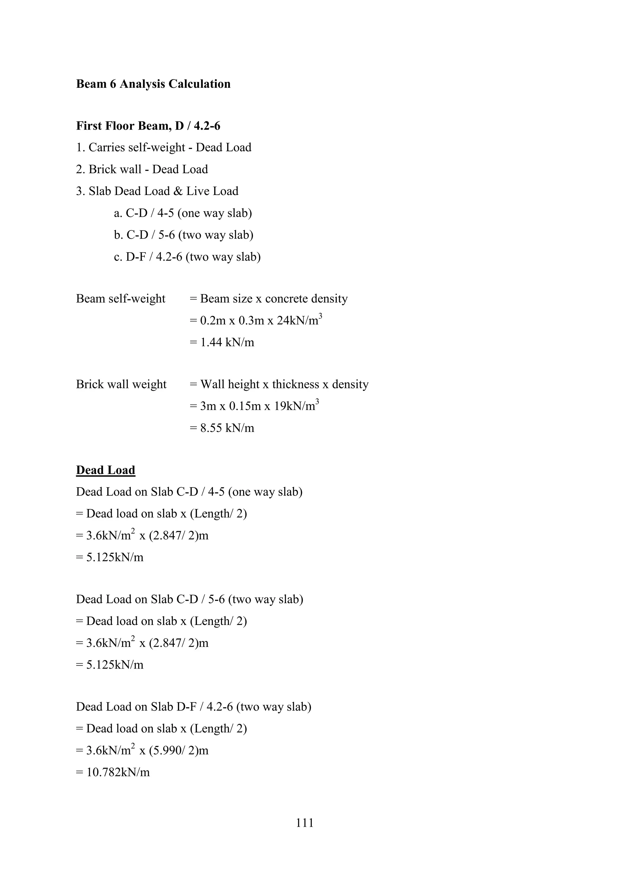 Beam 6 Analysis Calculation
First Floor Beam, D / 4.2-6
1. Carries self-weight - Dead Load
2. Brick wall - Dead Load
3. Slab Dead Load & Live Load
a. C-D / 4-5 (one way slab)
b. C-D / 5-6 (two way slab)
c. D-F / 4.2-6 (two way slab)
Beam self-weight = Beam size x concrete density
= 0.2m x 0.3m x 24kN/m3
= 1.44 kN/m
Brick wall weight = Wall height x thickness x density
= 3m x 0.15m x 19kN/m3
= 8.55 kN/m
Dead Load
Dead Load on Slab C-D / 4-5 (one way slab)
= Dead load on slab x (Length/ 2)
= 3.6kN/m2
x (2.847/ 2)m
= 5.125kN/m
Dead Load on Slab C-D / 5-6 (two way slab)
= Dead load on slab x (Length/ 2)
= 3.6kN/m2
x (2.847/ 2)m
= 5.125kN/m
Dead Load on Slab D-F / 4.2-6 (two way slab)
= Dead load on slab x (Length/ 2)
= 3.6kN/m2
x (5.990/ 2)m
= 10.782kN/m
111
 