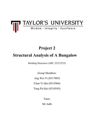 Project 2
Structural Analysis of A Bungalow
Building Structures (ARC 2522/2523)
Group Members:
Ang Wei Yi (0317885)
Chan Yi Qin (0315964)
Tang Pei Kei (0318545)
Tutor:
Mr Adib
 