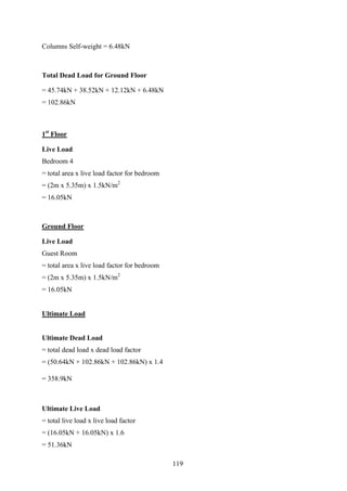 Columns Self-weight = 6.48kN
Total Dead Load for Ground Floor
= 45.74kN + 38.52kN + 12.12kN + 6.48kN
= 102.86kN
1st
Floor
Live Load
Bedroom 4
= total area x live load factor for bedroom
= (2m x 5.35m) x 1.5kN/m2
= 16.05kN
Ground Floor
Live Load
Guest Room
= total area x live load factor for bedroom
= (2m x 5.35m) x 1.5kN/m2
= 16.05kN
Ultimate Load
Ultimate Dead Load
= total dead load x dead load factor
= (50.64kN + 102.86kN + 102.86kN) x 1.4
= 358.9kN
Ultimate Live Load
= total live load x live load factor
= (16.05kN + 16.05kN) x 1.6
= 51.36kN
119
 