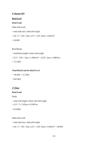 Column D3
Roof Level
Dead Load
Slabs (Flat roof)
= total slab area x slab self-weight
= [(4 / 2 + 2.85 / 2)m x (2.5 + 2.85 /2)m] x 3.6kN/m2
= 48.4kN
Roof Beams
= total beam length x beam self-weight
= (2.5 + 2.85 + 2)m x 1.44kN/m2
+ (2.85 / 2)m x 1.08kN/m
= 12.12kN
Total Dead Load for Roof Level
= 48.4kN + 12.12kN
= 60.52kN
1st
Floor
Dead Load
Walls
= total wall length x brick wall self-weight
= (2.5 + 2+ 2.85)m x 8.55kN/m
= 62.84kN
Slabs (Flat roof)
= total slab area x slab self-weight
= [(4 / 2 + 2.85 / 2)m x (2.5 + 2.85 /2)m] x 3.6kN/m2
= 48.4kN
121
 