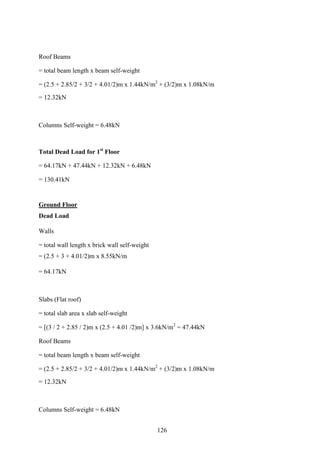 Roof Beams
= total beam length x beam self-weight
= (2.5 + 2.85/2 + 3/2 + 4.01/2)m x 1.44kN/m2
+ (3/2)m x 1.08kN/m
= 12.32kN
Columns Self-weight = 6.48kN
Total Dead Load for 1st
Floor
= 64.17kN + 47.44kN + 12.32kN + 6.48kN
= 130.41kN
Ground Floor
Dead Load
Walls
= total wall length x brick wall self-weight
= (2.5 + 3 + 4.01/2)m x 8.55kN/m
= 64.17kN
Slabs (Flat roof)
= total slab area x slab self-weight
= [(3 / 2 + 2.85 / 2)m x (2.5 + 4.01 /2)m] x 3.6kN/m2
= 47.44kN
Roof Beams
= total beam length x beam self-weight
= (2.5 + 2.85/2 + 3/2 + 4.01/2)m x 1.44kN/m2
+ (3/2)m x 1.08kN/m
= 12.32kN
Columns Self-weight = 6.48kN
126
 