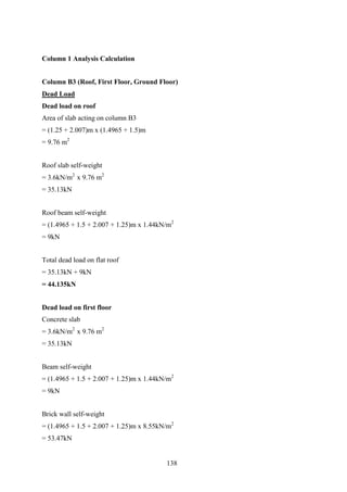 Column 1 Analysis Calculation
Column B3 (Roof, First Floor, Ground Floor)
Dead Load
Dead load on roof
Area of slab acting on column B3
= (1.25 + 2.007)m x (1.4965 + 1.5)m
= 9.76 m2
Roof slab self-weight
= 3.6kN/m2
x 9.76 m2
= 35.13kN
Roof beam self-weight
= (1.4965 + 1.5 + 2.007 + 1.25)m x 1.44kN/m2
= 9kN
Total dead load on flat roof
= 35.13kN + 9kN
= 44.135kN
Dead load on first floor
Concrete slab
= 3.6kN/m2
x 9.76 m2
= 35.13kN
Beam self-weight
= (1.4965 + 1.5 + 2.007 + 1.25)m x 1.44kN/m2
= 9kN
Brick wall self-weight
= (1.4965 + 1.5 + 2.007 + 1.25)m x 8.55kN/m2
= 53.47kN
138
 