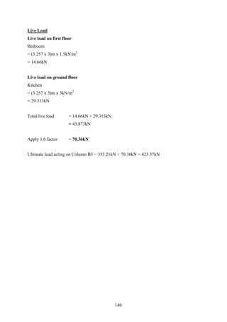 Live Load
Live load on first floor
Bedroom
= (3.257 x 3)m x 1.5kN/m2
= 14.66kN
Live load on ground floor
Kitchen
= (3.257 x 3)m x 3kN/m2
= 29.313kN
Total live load = 14.66kN + 29.313kN
= 43.873kN
Apply 1.6 factor = 70.36kN
Ultimate load acting on Column B3 = 353.21kN + 70.36kN = 423.57kN
140
 