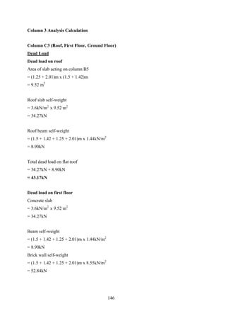 Column 3 Analysis Calculation
Column C3 (Roof, First Floor, Ground Floor)
Dead Load
Dead load on roof
Area of slab acting on column B5
= (1.25 + 2.01)m x (1.5 + 1.42)m
= 9.52 m2
Roof slab self-weight
= 3.6kN/m2
x 9.52 m2
= 34.27kN
Roof beam self-weight
= (1.5 + 1.42 + 1.25 + 2.01)m x 1.44kN/m2
= 8.90kN
Total dead load on flat roof
= 34.27kN + 8.90kN
= 43.17kN
Dead load on first floor
Concrete slab
= 3.6kN/m2
x 9.52 m2
= 34.27kN
Beam self-weight
= (1.5 + 1.42 + 1.25 + 2.01)m x 1.44kN/m2
= 8.90kN
Brick wall self-weight
= (1.5 + 1.42 + 1.25 + 2.01)m x 8.55kN/m2
= 52.84kN
146
 