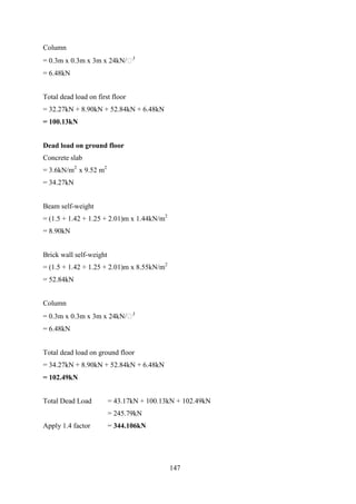 Column
= 0.3m x 0.3m x 3m x 24kN/𝑚3
= 6.48kN
Total dead load on first floor
= 32.27kN + 8.90kN + 52.84kN + 6.48kN
= 100.13kN
Dead load on ground floor
Concrete slab
= 3.6kN/m2
x 9.52 m2
= 34.27kN
Beam self-weight
= (1.5 + 1.42 + 1.25 + 2.01)m x 1.44kN/m2
= 8.90kN
Brick wall self-weight
= (1.5 + 1.42 + 1.25 + 2.01)m x 8.55kN/m2
= 52.84kN
Column
= 0.3m x 0.3m x 3m x 24kN/𝑚3
= 6.48kN
Total dead load on ground floor
= 34.27kN + 8.90kN + 52.84kN + 6.48kN
= 102.49kN
Total Dead Load = 43.17kN + 100.13kN + 102.49kN
= 245.79kN
Apply 1.4 factor = 344.106kN
147
 