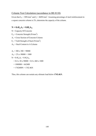 Column Test Calculation (accordance to BS 8110)
Given that fcu = 30N/mm2
and fy = 460N/mm2
. Assuming percentage of steel reinforcement in
a square concrete column is 2%, determine the capacity of the column.
N = 0.4fcuAc + 0.8fyAsc
N = Capacity Of Concrete
Fcu = Concrete Strength (N/mm2
)
Ac = Cross Section of Concrete Column
Fy = Yield Strength of Steel (N/mm2
)
Asc = Steel Content in A Column
Ac = 300 x 300 = 90000
Asc = 2% x 90000 = 1800
N = 0.4fcuAc + 0.8fyAsc
= 0.4 x 30 x 90000 + 0.8 x 460 x 1800
= 1080000 + 662400
= 1742400N = 1742.4kN
Thus, this column can sustain any ultimate load below 1742.4kN.
149
 