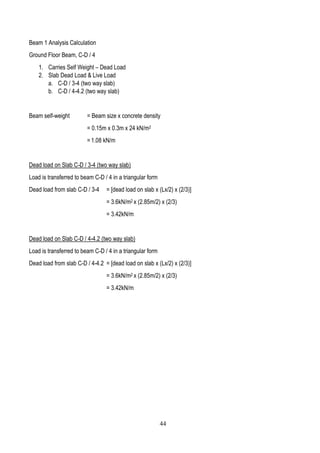 Beam 1 Analysis Calculation
Ground Floor Beam, C-D / 4
1. Carries Self Weight – Dead Load
2. Slab Dead Load & Live Load
a. C-D / 3-4 (two way slab)
b. C-D / 4-4.2 (two way slab)
Beam self-weight = Beam size x concrete density
= 0.15m x 0.3m x 24 kN/m2
= 1.08 kN/m
Dead load on Slab C-D / 3-4 (two way slab)
Load is transferred to beam C-D / 4 in a triangular form
Dead load from slab C-D / 3-4 = [dead load on slab x (Lx/2) x (2/3)]
= 3.6kN/m2 x (2.85m/2) x (2/3)
= 3.42kN/m
Dead load on Slab C-D / 4-4.2 (two way slab)
Load is transferred to beam C-D / 4 in a triangular form
Dead load from slab C-D / 4-4.2 = [dead load on slab x (Lx/2) x (2/3)]
= 3.6kN/m2 x (2.85m/2) x (2/3)
= 3.42kN/m
44
 
