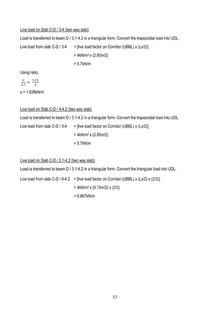 Live load on Slab C-D / 3-4 (two way slab)
Load is transferred to beam D / 3.1-4.2 in a triangular form. Convert the trapezoidal load into UDL.
Live load from slab C-D / 3-4 = [live load factor on Corridor (UBBL) x (Lx/2)]
= 4kN/m2 x (2.85m/2)
= 5.7kN/m
Using ratio,
𝑥
5.7
=
1.15
4
x = 1.639kN/m
Live load on Slab C-D / 4-4.2 (two way slab)
Load is transferred to beam D / 3.1-4.2 in a triangular form. Convert the trapezoidal load into UDL.
Live load from slab C-D / 3-4 = [live load factor on Corridor (UBBL) x (Lx/2)]
= 4kN/m2 x (2.85m/2)
= 5.7kN/m
Live load on Slab C-D / 3.1-4.2 (two way slab)
Load is transferred to beam D / 3.1-4.2 in a triangular form. Convert the triangular load into UDL.
Live load from slab C-D / 4-4.2 = [live load factor on Corridor (UBBL) x (Lx/2) x (2/3)]
= 4kN/m2 x (5.15m/2) x (2/3)
= 6.867kN/m
53
 