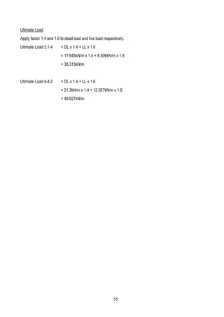 Ultimate Load
Apply factor 1.4 and 1.6 to dead load and live load respectively.
Ultimate Load 3.1-4 = DL x 1.4 + LL x 1.6
= 17.645kN/m x 1.4 + 8.506kN/m x 1.6
= 38.313kN/m
Ultimate Load 4-4.2 = DL x 1.4 + LL x 1.6
= 21.3kN/m x 1.4 + 12.567kN/m x 1.6
= 49.927kN/m
55
 