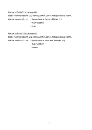 Live load on Slab B-C / 1-2 (two way slab)
Load is transferred to beam B-C / 2 in a triangular form. Convert the trapezoidal load into UDL.
Live load from slab B-C / 1-2 = [live load factor on Corridor (UBBL) x (Lx/2)]
= 4kN/m2 x (2.5m/2)
= 5kN/m
Live load on Slab B-C / 2-3 (two way slab)
Load is transferred to beam B-C / 2 in a triangular form. Convert the trapezoidal load into UDL.
Live load from slab B-C / 2-3 = [live load factor on Wash Closet (UBBL) x (Lx/2)]
= 2kN/m2 x (2.5m/2)
= 2.5kN/m
61
 