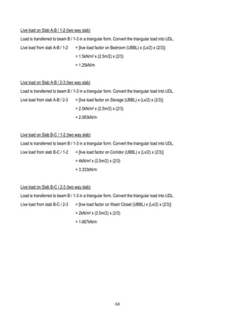 Live load on Slab A-B / 1-2 (two way slab)
Load is transferred to beam B / 1-3 in a triangular form. Convert the triangular load into UDL.
Live load from slab A-B / 1-2 = [live load factor on Bedroom (UBBL) x (Lx/2) x (2/3)]
= 1.5kN/m2 x (2.5m/2) x (2/3)
= 1.25kN/m
Live load on Slab A-B / 2-3 (two way slab)
Load is transferred to beam B / 1-3 in a triangular form. Convert the triangular load into UDL.
Live load from slab A-B / 2-3 = [live load factor on Storage (UBBL) x (Lx/2) x (2/3)]
= 2.5kN/m2 x (2.5m/2) x (2/3)
= 2.083kN/m
Live load on Slab B-C / 1-2 (two way slab)
Load is transferred to beam B / 1-3 in a triangular form. Convert the triangular load into UDL.
Live load from slab B-C / 1-2 = [live load factor on Corridor (UBBL) x (Lx/2) x (2/3)]
= 4kN/m2 x (2.5m/2) x (2/3)
= 3.333kN/m
Live load on Slab B-C / 2-3 (two way slab)
Load is transferred to beam B / 1-3 in a triangular form. Convert the triangular load into UDL.
Live load from slab B-C / 2-3 = [live load factor on Wash Closet (UBBL) x (Lx/2) x (2/3)]
= 2kN/m2 x (2.5m/2) x (2/3)
= 1.667kN/m
68
 
