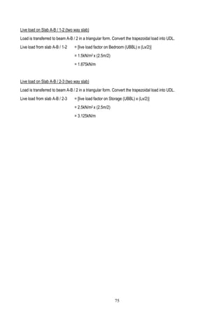 Live load on Slab A-B / 1-2 (two way slab)
Load is transferred to beam A-B / 2 in a triangular form. Convert the trapezoidal load into UDL.
Live load from slab A-B / 1-2 = [live load factor on Bedroom (UBBL) x (Lx/2)]
= 1.5kN/m2 x (2.5m/2)
= 1.875kN/m
Live load on Slab A-B / 2-3 (two way slab)
Load is transferred to beam A-B / 2 in a triangular form. Convert the trapezoidal load into UDL.
Live load from slab A-B / 2-3 = [live load factor on Storage (UBBL) x (Lx/2)]
= 2.5kN/m2 x (2.5m/2)
= 3.125kN/m
75
 