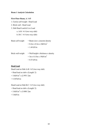 Beam 1 Analysis Calculation
First Floor Beam, A / 4-5
1. Carries self-weight - Dead Load
2. Brick wall - Dead Load
3. Slab Dead Load & Live Load
a. A-B / 4-5 (two way slab)
b. B-C / 4-5 (two way slab)
Beam self-weight = Beam size x concrete density
= 0.2m x 0.3m x 24kN/m3
= 1.44 kN/m
Brick wall weight = Wall height x thickness x density
= 3m x 0.15m x 19kN/m3
= 8.55 kN/m
Dead Load
Dead Load on Slab A-B / 4-5 (two way slab)
= Dead load on slab x (Length/ 2)
= 3.6kN/m2
x (2.993/ 2)m
= 5.387kN/m
Dead Load on Slab B-C / 4-5 (two way slab)
= Dead load on slab x (Length/ 2)
= 3.6kN/m2
x (3.000/ 2)m
= 5.4kN/m
85
 