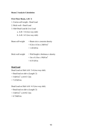 Beam 2 Analysis Calculation
First Floor Beam, A-B / 4
1. Carries self-weight - Dead Load
2. Brick wall - Dead Load
3. Slab Dead Load & Live Load
a. A-B / 3-4 (two way slab)
b. A-B / 4-5 (two way slab)
Beam self-weight = Beam size x concrete density
= 0.2m x 0.3m x 24kN/m3
= 1.44 kN/m
Brick wall weight = Wall height x thickness x density
= 3m x 0.15m x 19kN/m3
= 8.55 kN/m
Dead Load
Dead Load on Slab A-B / 3-4 (two way slab)
= Dead load on slab x (Length/ 2)
= 3.6kN/m2
x (4.013/ 2)m
= 7.223kN/m
Dead Load on Slab A-B / 4-5 (two way slab)
= Dead load on slab x (Length/ 2)
= 3.6kN/m2
x (4.852/ 2)m
= 8.734kN/m
90
 