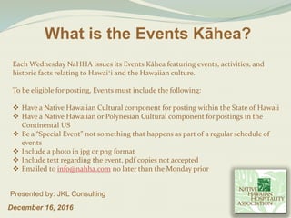 What is the Events Kāhea?
December 16, 2016
Presented by: JKL Consulting
Each Wednesday NaHHA issues its Events Kāhea featuring events, activities, and
historic facts relating to Hawaiʻi and the Hawaiian culture.
To be eligible for posting, Events must include the following:
 Have a Native Hawaiian Cultural component for posting within the State of Hawaii
 Have a Native Hawaiian or Polynesian Cultural component for postings in the
Continental US
 Be a “Special Event” not something that happens as part of a regular schedule of
events
 Include a photo in jpg or png format
 Include text regarding the event, pdf copies not accepted
 Emailed to info@nahha.com no later than the Monday prior
 
