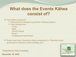 What does the Events Kāhea
consist of?
December 16, 2016
Presented by: Kaia Consulting
 Event Kāhea consists of
 Historical fact relating to a particular wahi pana (place)
 Event listings from:
Oʻahu
Maui
Hawaiʻi Island
Kauaʻi
Continental United States
 Events must have a Hawaiian culture component (i.e. Hawaiian music
performance, Hawaiian crafts workshop, etc.)
 
