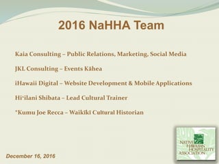 2016 NaHHA Team
December 16, 2016
Kaia Consulting – Public Relations, Marketing, Social Media
JKL Consulting – Events Kāhea
iHawaii Digital – Website Development & Mobile Applications
Hiʻilani Shibata – Lead Cultural Trainer
*Kumu Joe Recca – Waikīkī Cultural Historian
 