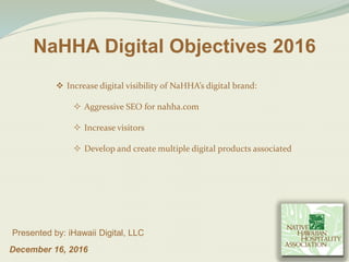 December 16, 2016
Presented by: iHawaii Digital, LLC
NaHHA Digital Objectives 2016
 Increase digital visibility of NaHHA’s digital brand:
 Aggressive SEO for nahha.com
 Increase visitors
 Develop and create multiple digital products associated
 