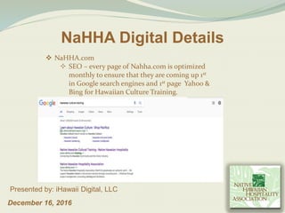 December 16, 2016
Presented by: iHawaii Digital, LLC
NaHHA Digital Details
 NaHHA.com
 SEO – every page of Nahha.com is optimized
monthly to ensure that they are coming up 1st
in Google search engines and 1st page Yahoo &
Bing for Hawaiian Culture Training.
 