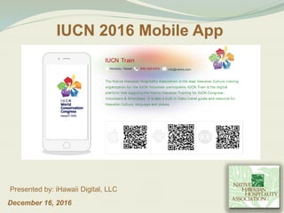 December 16, 2016
Presented by: iHawaii Digital, LLC
IUCN 2016 Mobile App
IUCN Train
Honolulu, Hawaii (808) 628-6374 info@nahha.com
The Native Hawaiian Hospitality Association is the lead Hawaiian Culture training
organization for the IUCN Volunteer participants. IUCN Train is the digital
platform that supports the Native Hawaiian Training for IUCN Congress
Volunteers & Attendees. It is also a built in Oahu travel guide and resource for
Hawaiian Culture, language and places.
 
