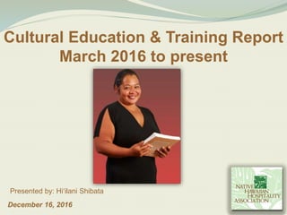 December 16, 2016
Presented by: Hiʻilani Shibata
Cultural Education & Training Report
March 2016 to present
 