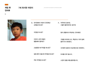 게임 후
인터뷰
_
7세 최시현 어린이
Q. 유치원에서 어린이 안전재난
교육을 하나요?
A. 자주하진 않아요.
그렇게 좋아하지도 않구요
지진을 아나요? 땅이 흔들려서 부딪히는 것이에요!
지진이 나면 어떻게
행동해야 할까요?
가방을 머리에 쓰고, 책상이나 의자 밑에
들어가서 대피한다.
소방훈련 때 무엇을 하나요? 사이렌이 울려서 비상계단으로 대피한다.
집에 혼자 있을 때 무엇을 하나요? 티비를 자주 봅니다.
주로 무엇을 보나요? 스펀지 밥을 제일 좋아합니다.
 