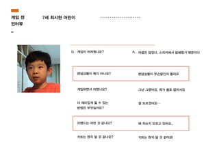 7세 최시현 어린이
Q. 게임이 어려웠나요? A. 어렵진 않았다. 스피커에서 말해줬기 때문이다
렌덤상황이 뭔지 아나요? 렌덤상황이 무슨말인지 몰라요
게임하면서 어땠나요? 그냥 그랬어요. 뭐가 별로 없어서요
더 재미있게 할 수 있는
방법은 무엇일까요?
잘 모르겠아요…
미밴드는 어떤 것 같나요? 왜 차는지 모르고 있어요..
키트는 뭔지 알 것 같나요? 키트는 뭔지 알 것 같아요!
게임 전
인터뷰
_
 