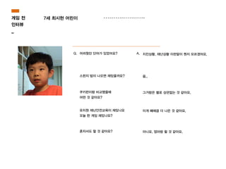 7세 최시현 어린이
Q. 어려웠던 단어가 있었어요? A. 지진상황, 재난상황 이런말이 뭔지 모르겠어요.
스펀지 밥이 나오면 재밌을까요? 음..
쿠키런이랑 비교했을때
어떤 것 같아요?
그거랑은 별로 상관없는 것 같아요.
유치원 재난안전교육이 재밌나요
오늘 한 게임 재밌나요?
이게 째에끔 더 나은 것 같아요.
혼자서도 할 것 같아요? 아니요. 엄마랑 할 것 같아요.
게임 전
인터뷰
_
 